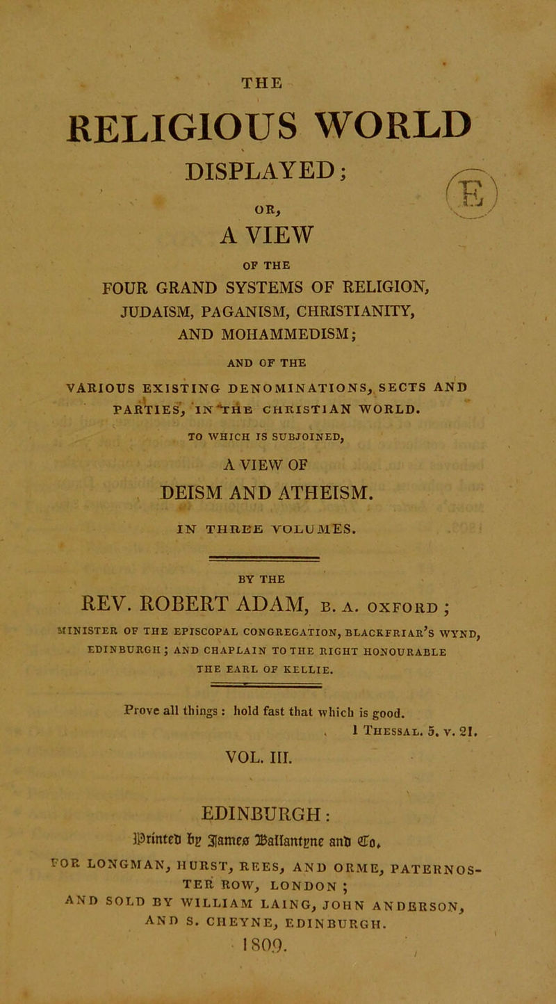 THE RELIGIOUS WORLD DISPLAYED; OR, A VIEW OF THE FOUR GRAND SYSTEMS OF RELIGION, JUDAISM, PAGANISM, CHRISTIANITY, AND MOHAMMEDISM; AND OF THE VARIOUS EXISTING DENOMINATIONS, SECTS AND PARTIES, INTHE CHRISTIAN WORLD. TO WHICH IS SUBJOINED, A VIEW OF DEISM AND ATHEISM. IN THREE VOLUMES. BY THE REV. ROBERT ADAM, b. a. oxford ; MINISTER OF THE EPISCOPAL CONGREGATION, BLACKFRIAR’s WYND, EDINBURGH; AND CHAPLAIN TO THE RIGHT HONOURABLE THE EARL OF KELLIE. Prove all things: hold fast that which is good. . 1 Thessal. 5. v. 21. VOL. III. EDINBURGH: llDrinteti lip 3[ame£ 3BalIanti>ne anti <£of POR LONGMAN, HURST, REES, AND ORME, PATERNOS- TER ROW, LONDON; AND SOLD BY WILLIAM I.AING, JOHN ANDERSON, AND S. CI1EYNE, EDINBURGH. 180.9.