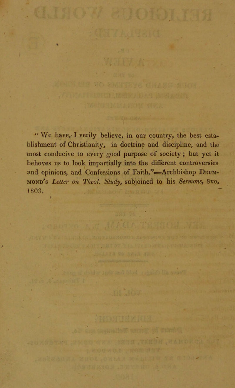 “ We have,-1 verily believe, in our country, the best esta- blishment of Christianity, in doctrine and discipline, and the most conducive to every good purpose of society; but yet it behoves us to look impartially into the different controversies and opinions, and Confessions of Faith.’'-—Archbishop Drum- mond's Letter on Theol. Study, subjoined to his Sermons, 8vo. 1803.