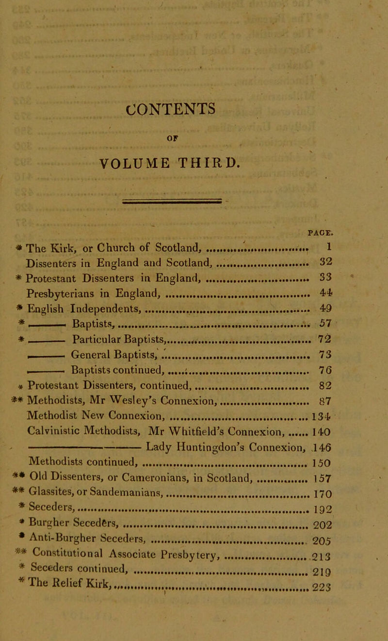 f CONTENTS or VOLUME THIRD. PAGE. * The Kirk, or Church of Scotland, 1 Dissenters in England and Scotland, 32 * Protestant Dissenters in England, 33 Presbyterians in England, 44 * English Independents, 49 * i — Baptists, 57 * — Particular Baptists, 72 . General Baptists, 73 — Baptists continued, ; 76 * Protestant Dissenters, continued, 82 ** Methodists, Mr Wesley’s Connexion, 87 Methodist New Connexion, 134 Calvinistic Methodists, Mr Whitfield’s Connexion, 140 — Lady Huntingdon’s Connexion, .146 Methodists continued, 150 ** Old Dissenters, or Cameronians, in Scotland, 157 ** Glassites, or Sandemanians, 170 * Seceders, ig2 * Burgher Seceders, 202 * Anti-Burgher Seceders, 205 ** Constitutional Associate Presbytery, 213 * Seceders continued, 219 * The Relief Kirk, 223