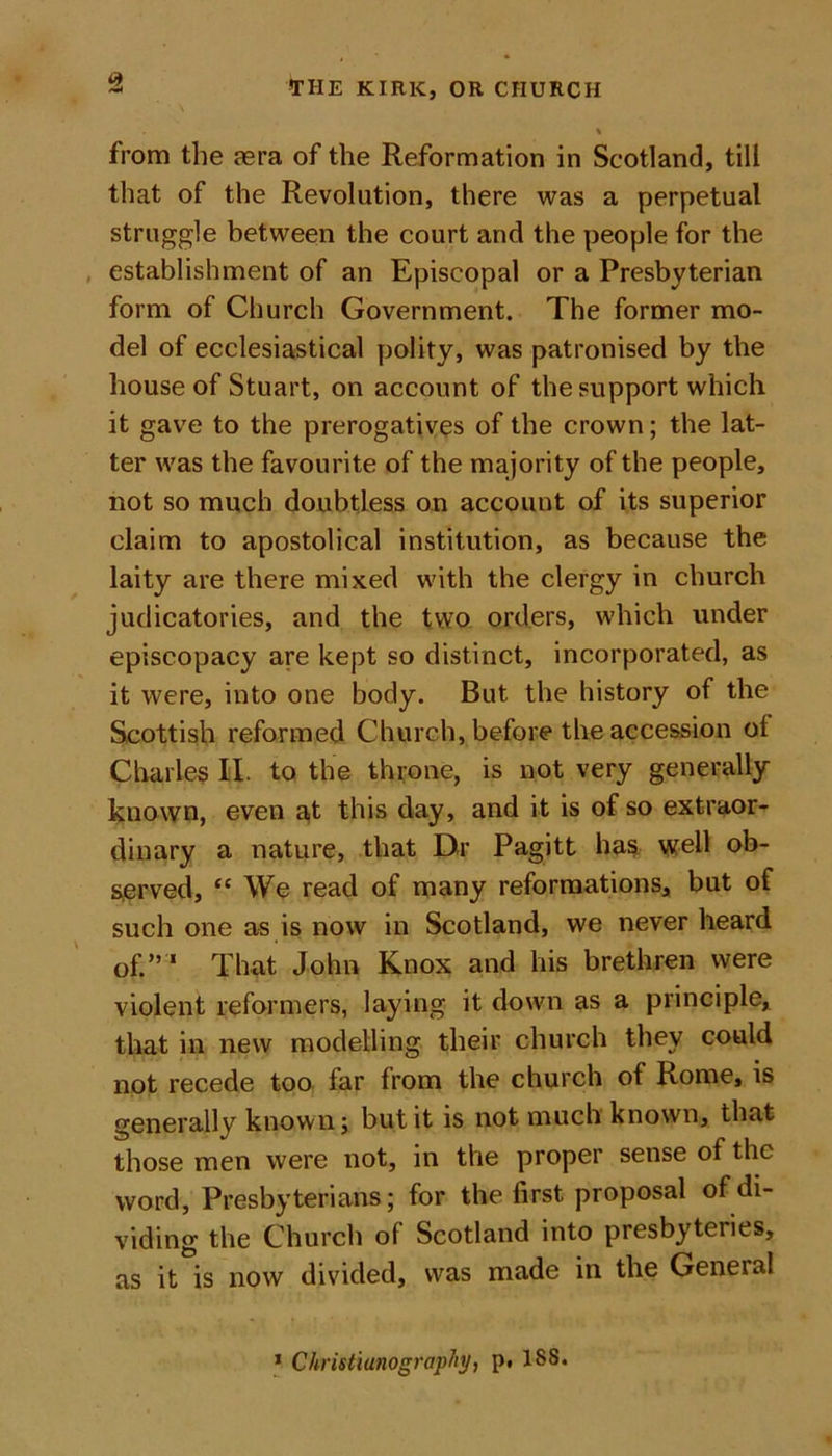 from the asra of the Reformation in Scotland, till that of the Revolution, there was a perpetual struggle between the court and the people for the establishment of an Episcopal or a Presbyterian form of Church Government. The former mo- del of ecclesiastical polity, was patronised by the house of Stuart, on account of the support which it gave to the prerogatives of the crown; the lat- ter was the favourite of the majority of the people, not so much doubtless on account of its superior claim to apostolical institution, as because the laity are there mixed with the clergy in church judicatories, and the two orders, which under episcopacy are kept so distinct, incorporated, as it were, into one body. But the history of the Scottish reformed Church, before the accession ot Charles II. to the throne, is not very generally known, even at this day, and it is of so extraor- dinary a nature, that Dr Pagitt has well ob- served, “ We read of many reformations, but of such one as is now in Scotland, we never heard of.” ' That John Knox and his brethren were violent reformers, laying it down as a principle, that in new modelling their church they could not recede too far from the church of Rome, is generally known; but it is not much known, that those men were not, in the proper sense of the word, Presbyterians; for the first proposal of di- viding the Church of Scotland into presbyteries, as it is now divided, was made in the General 1 Christianograpty, p. 188.
