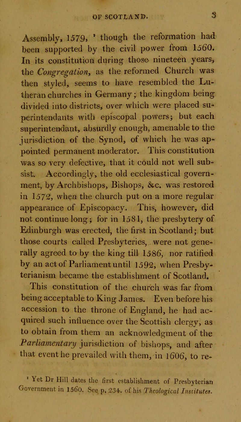 $ Assembly, 1579, * though the reformation had been supported by the civil power from 1560. In its constitution during those nineteen years, the Congregation, as the reformed Church was then styled, seems to have resembled the Lu- theran churches in Germany; the kingdom being divided into districts, over which were placed su- perintendants with episcopal powers; but each superintendant, absurdly enough, amenable to the jurisdiction of the Synod, of which he was ap- pointed permanent moderator. This constitution was so very defective, that it could not well sub- sist. Accordingly, the old ecclesiastical govern- ment, by Archbishops, Bishops, &amp;c. was restored in 1572, when the church put on a more regular appearance of Episcopacy. This, however, did not continue long; for in 1581, the presbytery of Edinburgh was erected, the first in Scotland; but those courts called Presbyteries, were not gene- rally agreed to by the king till 1586, nor ratified by an act of Parliament until 1592, when Presby- terianism became the establishment of Scotland. This constitution of the church was far from being acceptable to King James. Even before his accession to the throne of England, he had ac- quired such influence over the Scottish clergy, as to obtain from them an acknowledgment of the Parliamentary jurisdiction of bishops, and after that event he prevailed with them, in 1606, to re- 1 ^et t)i' Hill dates the first establishment of Presbyterian Government in 15()0. See p. 234. of his Theological Institutes.