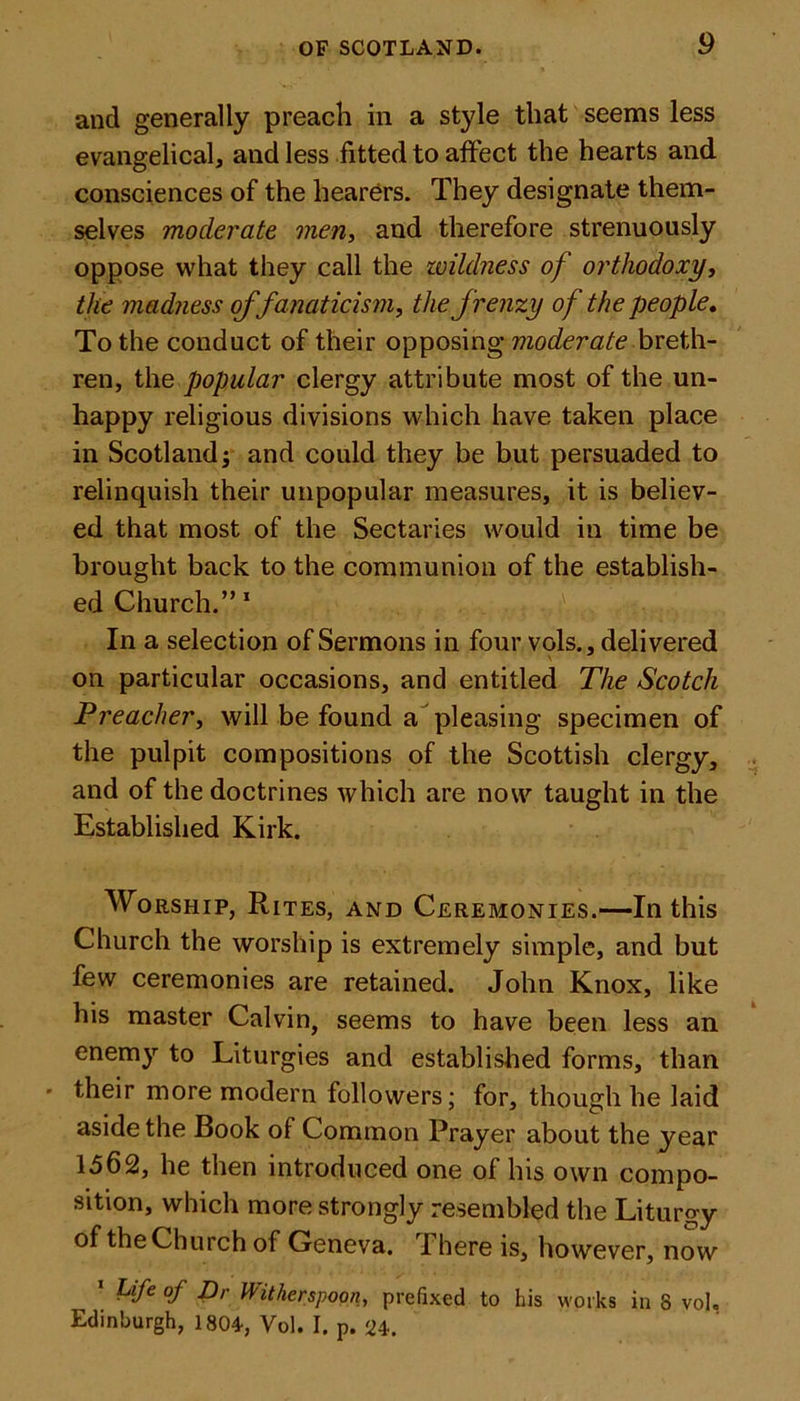and generally preach in a style that seems less evangelical, and less fitted to affect the hearts and consciences of the hearers. They designate them- selves moderate men, and therefore strenuously oppose what they call the wildness of orthodoxy, the madness of fanaticism, the frenzy of the people. To the conduct of their opposing moderate breth- ren, the popular clergy attribute most of the un- happy religious divisions which have taken place in Scotland -3 and could they be but persuaded to relinquish their unpopular measures, it is believ- ed that most of the Sectaries would in time be brought back to the communion of the establish- ed Church.”1 In a selection of Sermons in four vols., delivered on particular occasions, and entitled The Scotch Preacher, will be found a pleasing specimen of the pulpit compositions of the Scottish clergy, and of the doctrines which are now taught in the Established Kirk. Worship, Rites, and Ceremonies.—In this Church the worship is extremely simple, and but few ceremonies are retained. John Knox, like his master Calvin, seems to have been less an enemy to Liturgies and established forms, than ' their more modern followers; for, though he laid aside the Book of Common Prayer about the year 1562, he then introduced one of his own compo- sition, which more strongly resembled the Liturgy of the Church of Geneva. 1 here is, however, now 1 Life of Dr Witherspoon, prefixed to his works in 8 voh Edinburgh, 1804, Vol. I. p. U.