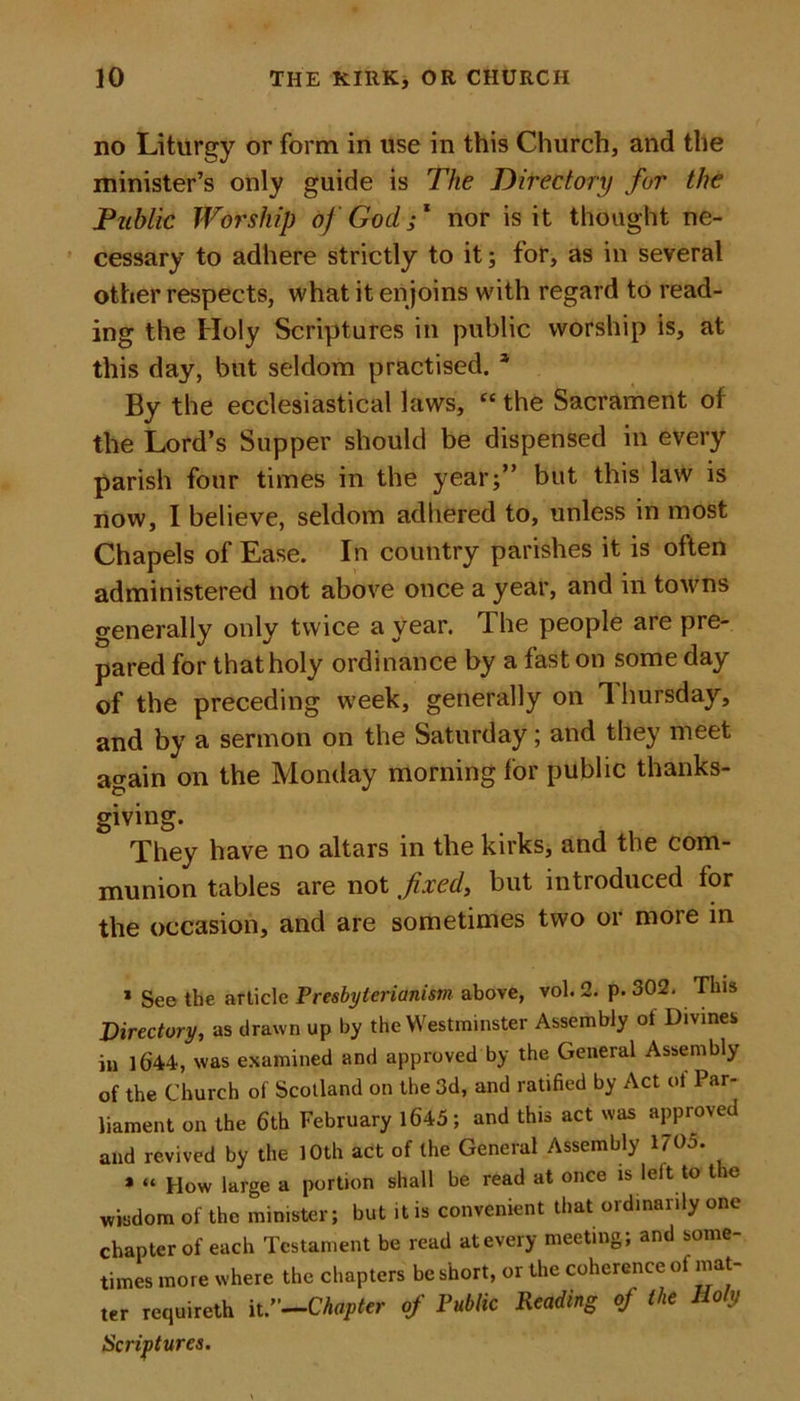 no Liturgy or form in use in this Church, and the minister’s only guide is The Directory for the Public Worship of God f nor is it thought ne- cessary to adhere strictly to it; for, as in several other respects, what it en joins with regard to read- ing the Holy Scriptures in public worship is, at this day, but seldom practised. * By the ecclesiastical laws, “ the Sacrament of the Lord’s Supper should be dispensed in every parish four times in the year;” but this law is now, I believe, seldom adhered to, unless in most Chapels of Ease. In country parishes it is often administered not above once a year, and in towns generally only twice a year. The people are pre- pared for that holy ordinance by a fast on some day of the preceding week, generally on Thursday, and by a sermon on the Saturday; and they meet again on the Monday morning for public thanks- giving. They have no altars in the kirks, and the com- munion tables are not fixed, but introduced tor the occasion, and are sometimes two or moie in * See the article Presbyterianism above, vol. 2. p. 302. This Directory, as drawn up by the Westminster Assembly ot Divines in 1644, was examined and approved by the General Assembly of the Church of Scotland on the 3d, and ratified by Act of Par- liament on the 6th February 1645; and this act was approved and revived by the 10th act of the Gencial Assembly 1705. * “ How large a portion shall be read at once is lelt to the wisdom of the minister; but it is convenient that ordinarily one chapter of each Testament be read at every meeting; and some- times more where the chapters be short, or the coherence of mat- ter requireth it.”—Chapter of Public Reading of the Holy Scriptures.