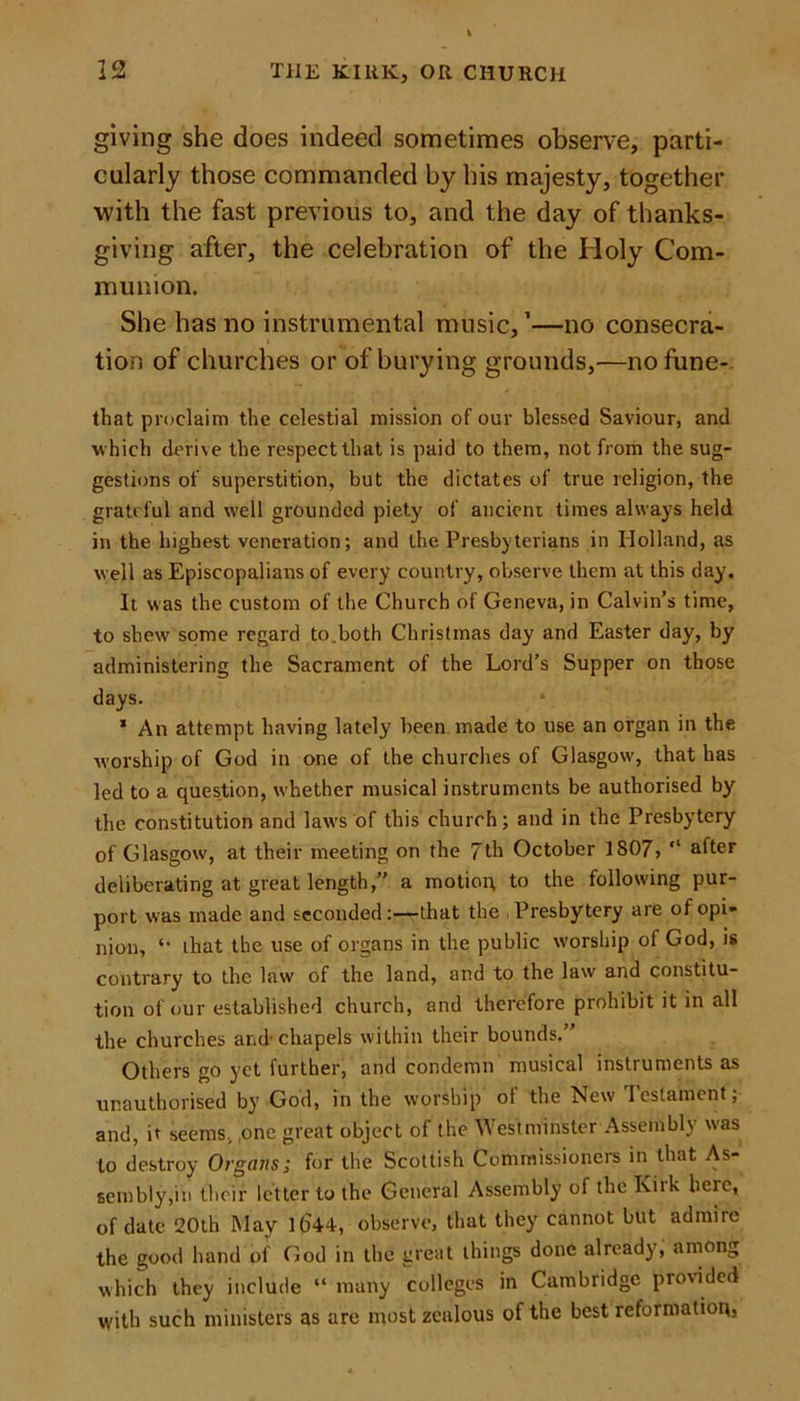 giving she does indeed sometimes observe, parti- cularly those commanded by his majesty, together with the fast previous to, and the day of thanks- giving after, the celebration of the Holy Com- munion. She has no instrumental music,1—no consecra- tion of churches or of burying grounds,-—nofune- that proclaim the celestial mission of our blessed Saviour, and which derive the respect that is paid to them, not from the sug- gestions of superstition, but the dictates of true religion, the grateful and well grounded piety of ancient times always held in the highest veneration; and the Presbyterians in Holland, as well as Episcopalians of every country, observe them at this day. It was the custom of the Church of Geneva, in Calvin’s time, to shew some regard to.both Christmas day and Easter day, by administering the Sacrament of the Lord’s Supper on those days. 1 An attempt having lately been made to use an organ in the worship of God in one of the churches of Glasgow, that has led to a question, whether musical instruments be authorised by the constitution and laws of this church; and in the Presbytery of Glasgow, at their meeting on the 7th October 1807, “ after deliberating at great length,” a motion to the following pur- port was made and seconded:—that the , Presbytery are of opi- nion, *• ihat the use of organs in the public worship of God, is contrary to the law of the land, and to the law and constitu- tion of our established church, and therefore prohibit it in all the churches and-chapels within their bounds.” Others go yet further, and condemn musical instruments as unauthorised by God, in the worship of the New Testament; and, it seems, one great object of the Westminster Assembly was to destroy Organs; for the Scottish Commissioners in that As- sembly,in their letter to the General Assembly of the Kiik heie, of date 20th May 1044, observe, that they cannot but admire the good hand of God in the great things done already, among which they include “ many colleges in Cambridge provided with such ministers as are most zealous of the best reformation,