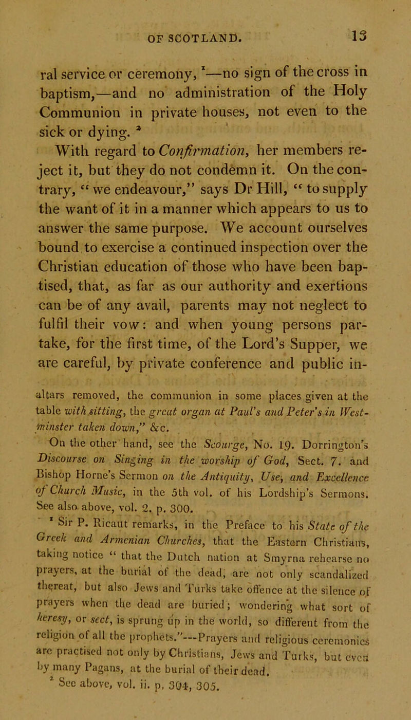 ral service or ceremony,1—no sign of the cross in baptism,—and no administration of the Holy Communion in private houses, not even to the sick or dying. * With regard to Confirmation, her members re- ject it, but they do not condemn it. On the con- trary, “ we endeavour,” says Dr Hill, &lt;f to supply the want of it in a manner which appears to us to answer the same purpose. We account ourselves bound to exercise a continued inspection over the Christian education of those who have been bap- tised, that, as far as our authority and exertions can be of any avail, parents may not neglect to fulfil their vow: and when young persons par- take, for the first time, of the Lord’s Supper, we are careful, by private conference and public in- altars removed, the communion in some places given at the table with sitting, the great organ at Paul’s and Peter s in West- minster taken down,” &amp;c. On the other hand, see the Scourge, No. 19. Dorrington's Discourse on Singing in the worship of God, Sect. 7. and Bishop Horne’s Sermon on the Antiquity, Use, and Excellence of Church Music, in the 5th vol. of his Lordship’s Sermons. See also above, vol. 2. p. 300. Sir P. Ricaut remarks, in the Preface to his State of the Greek and Armenian Churches, that the Eastern Christians, taking notice “ that the Dutch nation at Smyrna rehearse no prayers, at the burial ot the dead, are not only scandalized thereat, but also Jews and Turks take offence at the silence of prayers when the dead are buried; wondering what sort of heresy, or sect, is sprung up in the world, so different from the religion of all the prophets.”—Prayers and religious ceremonies are practised not only by Christians, Jews and Turks, but even by many Pagans, at the burial of their dead. z Sec above, vol. ii. p, 304, 305.