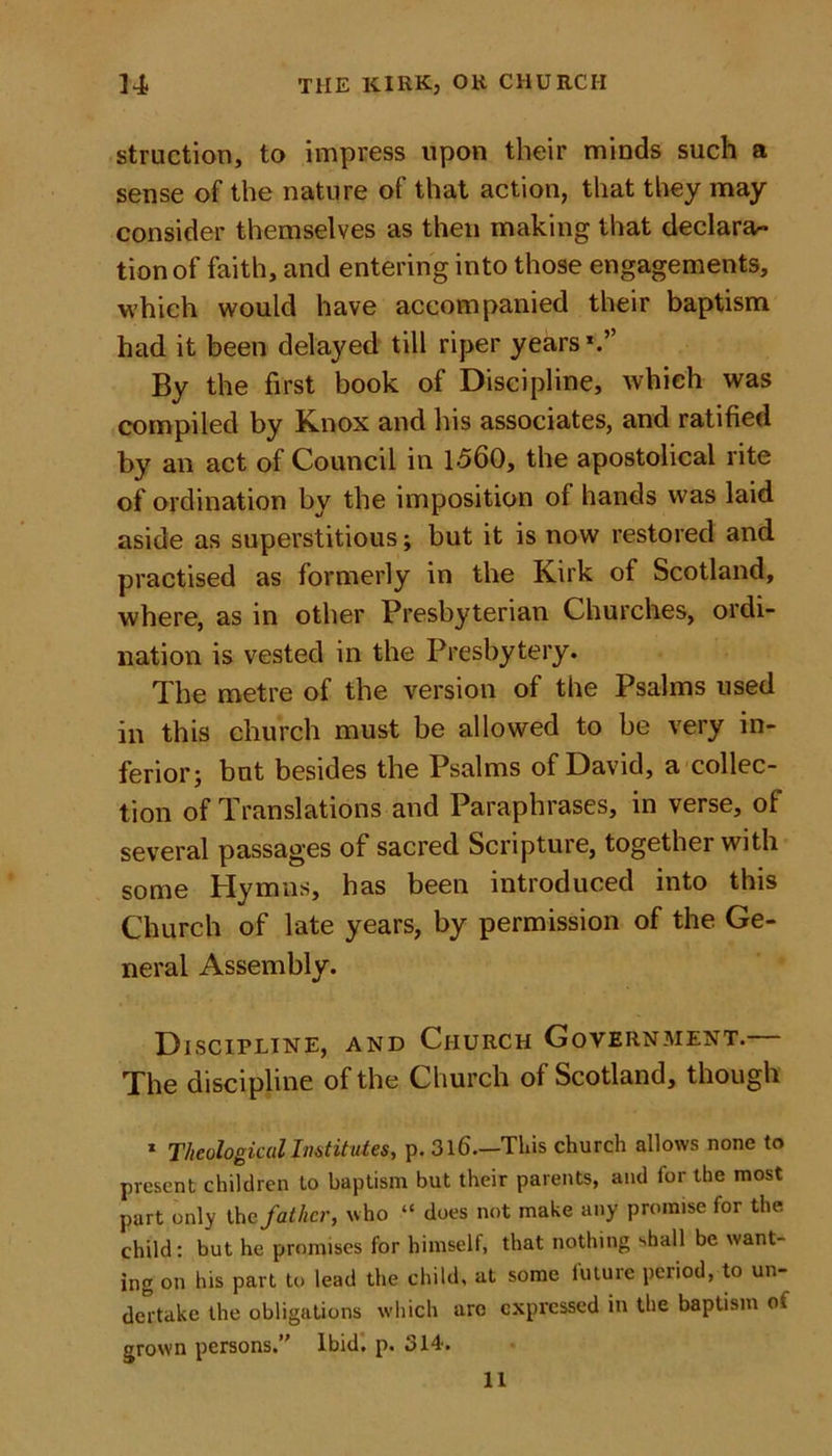 struction, to impress upon their minds such a sense of the nature of that action, that they may consider themselves as then making that declara- tion of faith, and entering into those engagements, which would have accompanied their baptism had it been delayed till riper years1.” By the first book of Discipline, which was compiled by Knox and his associates, and ratified by an act of Council in 1560, the apostolical rite of ordination by the imposition of hands was laid aside as superstitious; but it is now restored and practised as formerly in the Kirk of Scotland, where, as in other Presbyterian Churches, ordi- nation is vested in the Presbytery. The metre of the version of the Psalms used in this church must be allowed to be very in- ferior; but besides the Psalms of David, a collec- tion of Translations and Paraphrases, in verse, of several passages of sacred Scripture, together with some Hymns, has been introduced into this Church of late years, by permission of the Ge- neral Assembly. Discipline, and Church Government. The discipline of the Church of Scotland, though 1 Theological Institutes, p. 316—This church allows none to present children to baptism but their parents, and for the most part only the father, who “ does not make any promise for the child: but he promises for himself, that nothing shall be want- ing on his part to lead the child, at some future period, to un- dertake the obligations which are expressed in the baptism of grown persons.’' Ibid. p. 314'. 11