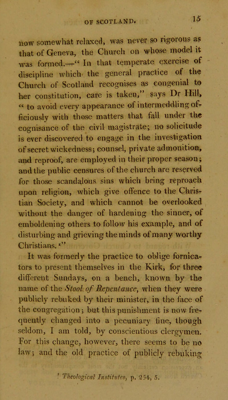 now somewhat relaxed, was never so rigorous as that of Geneva, the Church on whose model it was formed.—cc In that temperate exercise of discipline which the general practice of the Church of Scotland recognises as congenial to her constitution, care is taken,” says Dr Hill, «« to avoid every appearance of intermeddling of- ficiously with those matters that fall under the cognisance of the civil magistrate; no solicitude is ever discovered to engage in the investigation of secret wickedness; counsel, private admonition, and reproof, are employed in their proper season; and the public censures of the church are reserved for those scandalous sins which bring reproach upon religion, which give offence to the Chris- tian Society, and which cannot be overlooked without the danger of hardening the sinner, of emboldening others to follow his example, and of disturbing and grieving the minds of many worthy Christians. *” It was formerly the practice to oblige fornica- tors to present themselves in the Kirk, for three different Sundays, on a bench, known by the name of the Stool of Repentance, when they were publicly rebuked by their minister, in the face of the congregation; but this punishment is now fre- quently changed into a pecuniary fine, though seldom, I am told, by conscientious clergymen. For this change, however, there seems to be no law; and the old practice of publicly rebuking Theological Institutes, p. 254, 5.