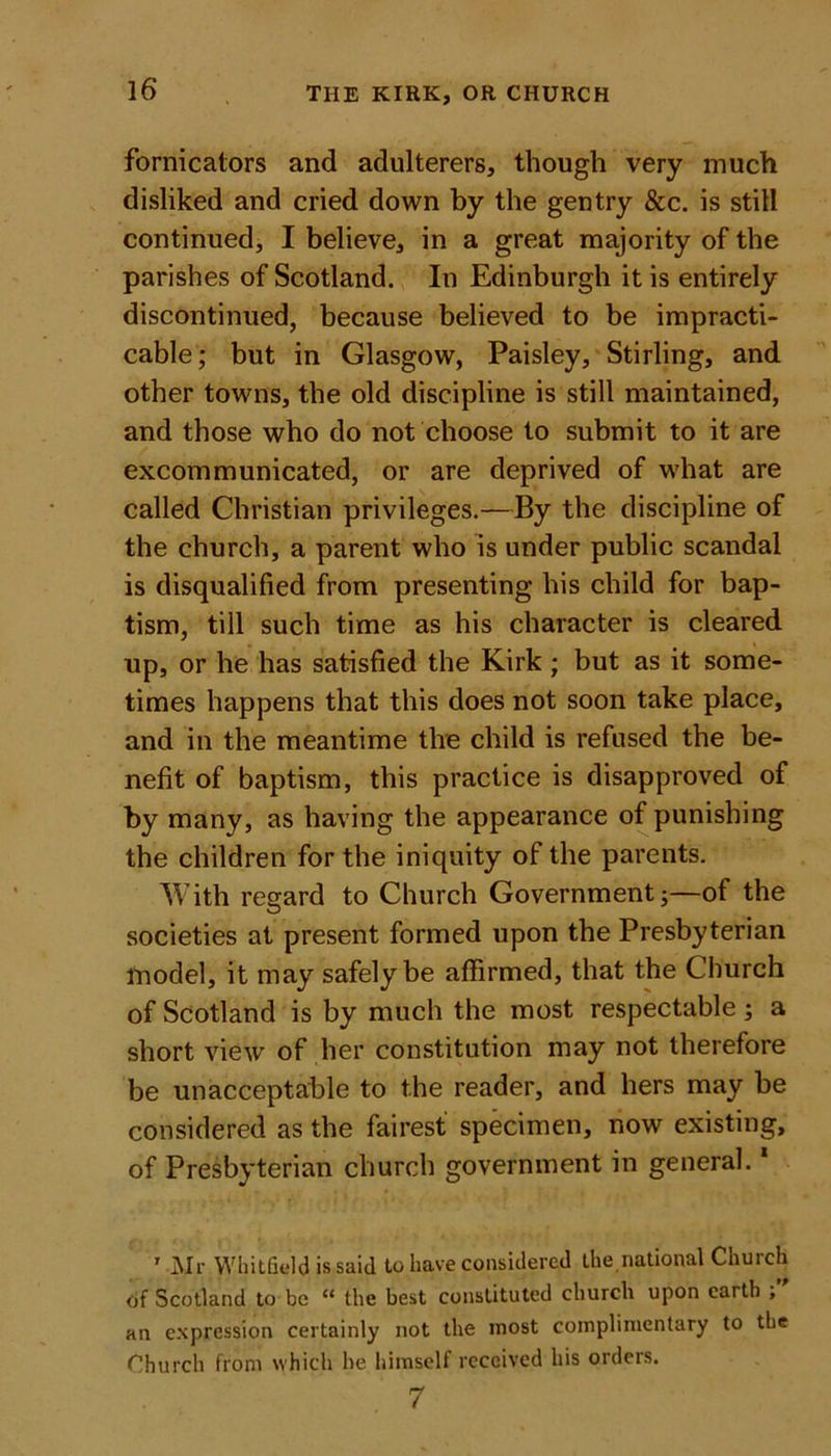 fornicators and adulterers, though very much disliked and cried down by the gentry &amp;c. is still continued, I believe, in a great majority of the parishes of Scotland. In Edinburgh it is entirely discontinued, because believed to be impracti- cable ; but in Glasgow, Paisley, Stirling, and other towns, the old discipline is still maintained, and those who do not choose to submit to it are excommunicated, or are deprived of what are called Christian privileges.—By the discipline of the church, a parent who is under public scandal is disqualified from presenting his child for bap- tism, till such time as his character is cleared up, or he has satisfied the Kirk ; but as it some- times happens that this does not soon take place, and in the meantime the child is refused the be- nefit of baptism, this practice is disapproved of by many, as having the appearance of punishing the children for the iniquity of the parents. With regard to Church Government;—of the societies at present formed upon the Presbyterian model, it may safely be affirmed, that the Church of Scotland is by much the most respectable ; a short view of her constitution may not therefore be unacceptable to the reader, and hers may be considered as the fairest specimen, now existing, of Presbyterian church government in general.1 ' Mr Whitfield is said to have considered the,national Church of Scotland to be “ the best constituted church upon earth , an expression certainly not the most complimentary to the Church from which he himself received his orders. 7