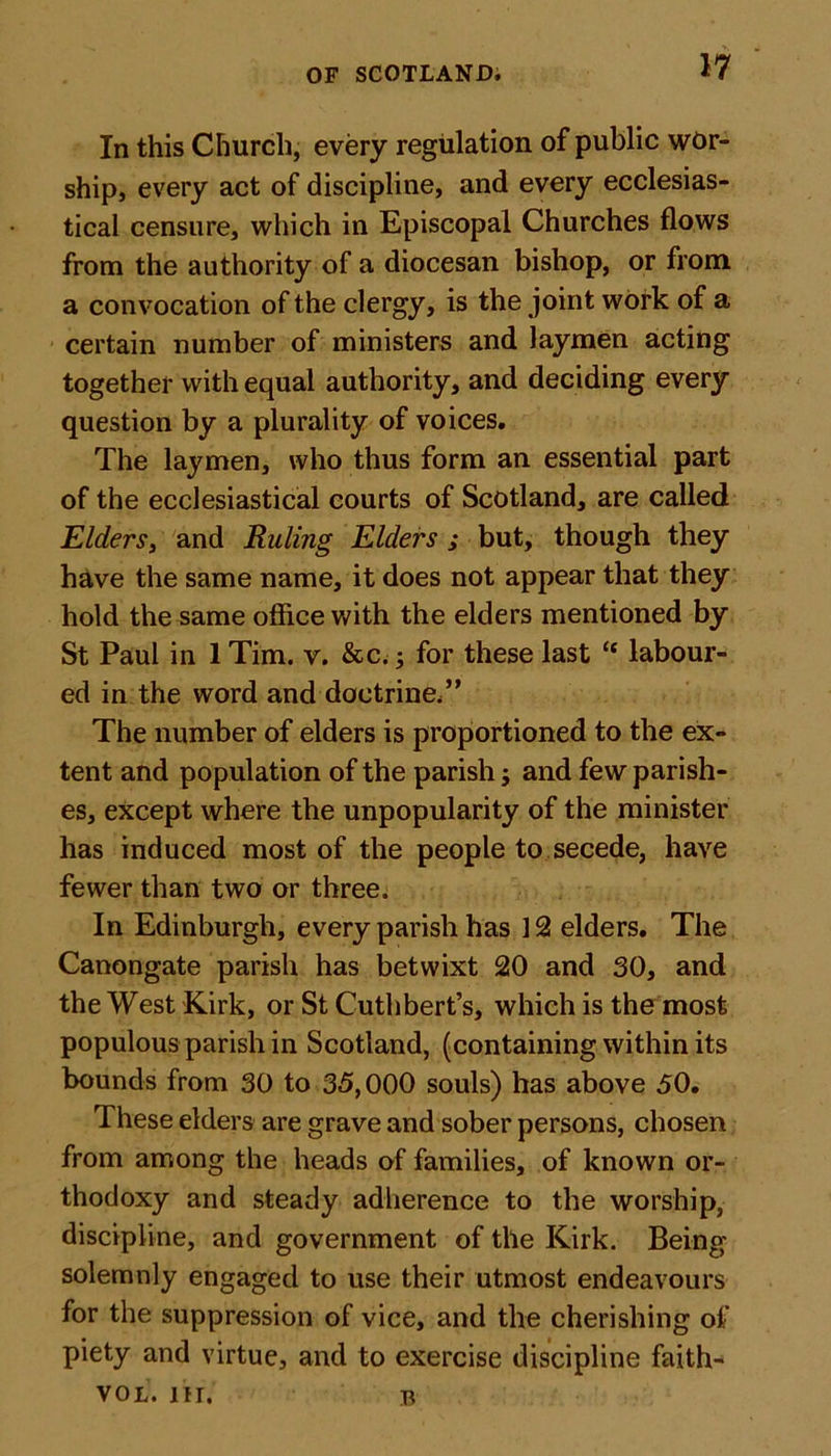 In this Church, every regulation of public wor- ship, every act of discipline, and every ecclesias- tical censure, which in Episcopal Churches flows from the authority of a diocesan bishop, or from a convocation of the clergy, is the joint work of a certain number of ministers and laymen acting together with equal authority, and deciding every question by a plurality of voices. The laymen, who thus form an essential part of the ecclesiastical courts of Scotland, are called Elders, and Ruling Elders ; but, though they have the same name, it does not appear that they hold the same office with the elders mentioned by St Paul in 1 Tim. v. &amp;c.; for these last “ labour- ed in the word and doctrine/' The number of elders is proportioned to the ex- tent and population of the parish; and few parish- es, except where the unpopularity of the minister has induced most of the people to secede, have fewer than two or three. In Edinburgh, every parish has 12 elders. The Canongate parish has betwixt 20 and 30, and the West Kirk, or St Cuthbert’s, which is the most populous parish in Scotland, (containing within its bounds from 30 to 35,000 souls) has above 50. These elders are grave and sober persons, chosen from among the heads of families, of known or- thodoxy and steady adherence to the worship, discipline, and government of the Kirk. Being solemnly engaged to use their utmost endeavours for the suppression of vice, and the cherishing of piety and virtue, and to exercise discipline faith- vol. nr. b