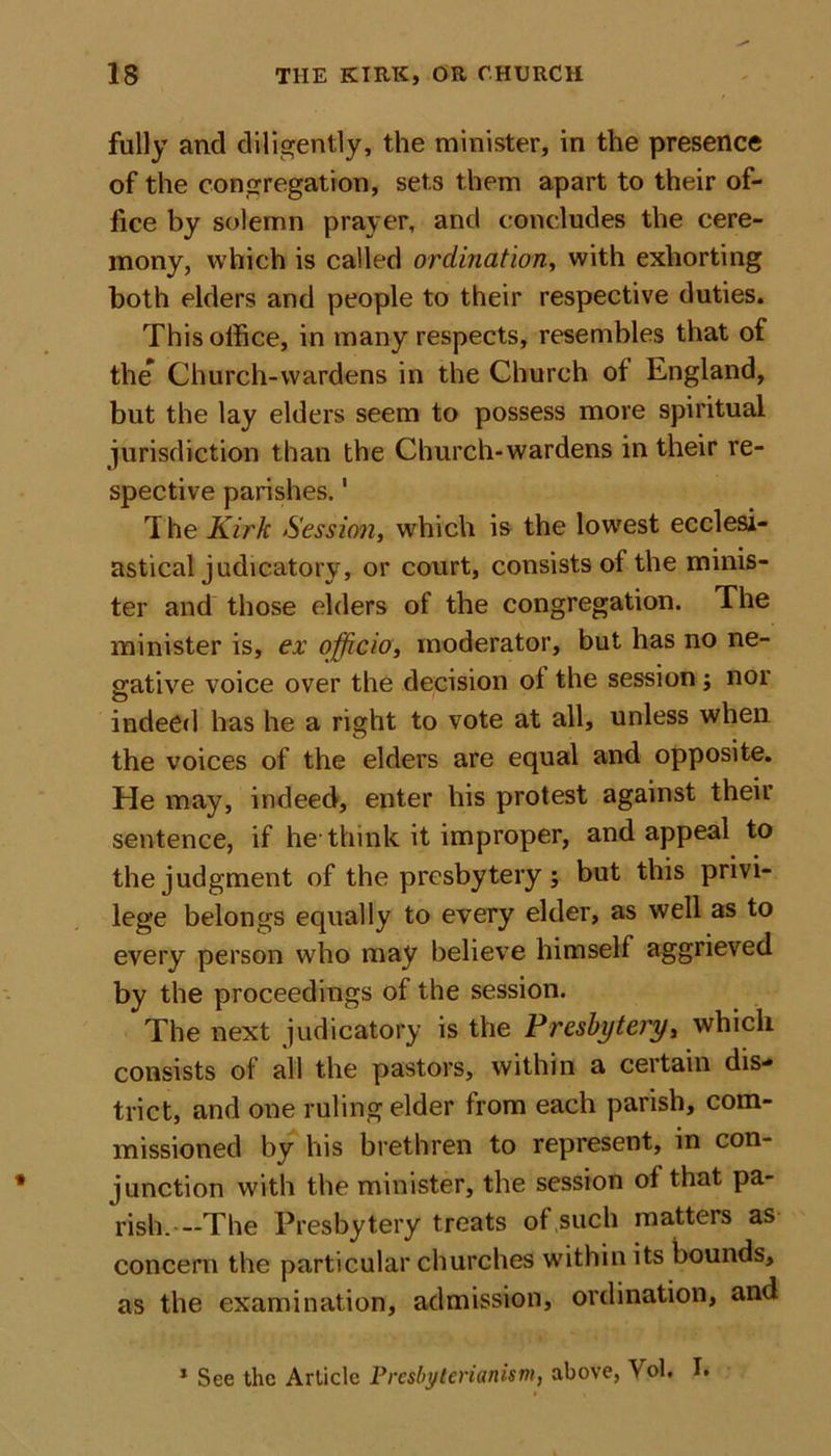 fully and diligently, the minister, in the presence of the congregation, sets them apart to their of- fice by solemn prayer, and concludes the cere- mony, which is called ordination, with exhorting both elders and people to their respective duties. This office, in many respects, resembles that ot the* Church-wardens in the Church of England, but the lay elders seem to possess more spiritual jurisdiction than the Church-wardens in their re- spective parishes.1 The Kirk Session, which is the lowest ecclesi- astical judicatory, or court, consists of the minis- ter and those elders of the congregation. The minister is, ex officio, moderator, but has no ne- gative voice over the decision of the session; nor indeed has he a right to vote at all, unless when the voices of the elders are equal and opposite. He may, indeed, enter his protest against their sentence, if he think it improper, and appeal to the judgment of the presbytery; but this privi- lege belongs equally to every elder, as well as to every person who may believe himself aggrieved by the proceedings of the session. The next judicatory is the Presbytery, which consists of all the pastors, within a certain dis- trict, and one ruling elder from each parish, com- missioned by his brethren to represent, in con- junction with the minister, the session of that pa- rish. —The Presbytery treats of such matters as concern the particular churches within its bounds, as the examination, admission, ordination, and 1 See the Article Presbyterianism, above, Vol. I.