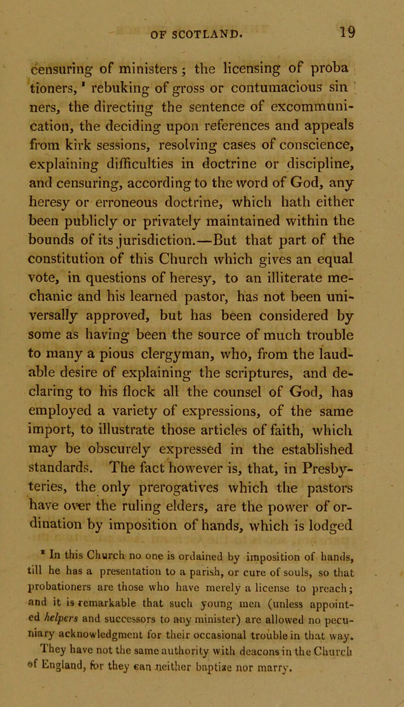 censuring of ministers; the licensing of proba tioners,1 rebuking of gross or contumacious sin ners, the directing the sentence of excommuni- cation, the deciding upon references and appeals from kirk sessions, resolving cases of conscience, explaining difficulties in doctrine or discipline, and censuring, according to the word of God, any heresy or erroneous doctrine, which hath either been publicly or privately maintained within the bounds of its jurisdiction.—But that part of the constitution of this Church which gives an equal vote, in questions of heresy, to an illiterate me- chanic and his learned pastor, has not been uni- versally approved, but has been considered by some as having been the source of much trouble to many a pious clergyman, who, from the laud- able desire of explaining the scriptures, and de- claring to his flock all the counsel of God, ha9 employed a variety of expressions, of the same import, to illustrate those articles of faith, which may be obscurely expressed in the established standards. The fact however is, that, in Presby- teries, the only prerogatives which the pastors have over the ruling elders, are the power of or- dination by imposition of hands, which is lodged 1 In this Church no one is ordained by imposition of hands, till he has a presentation to a parish, or cure of souls, so that probationers are those who have merely a license to preach; and it is remarkable that such young men (unless appoint- ed helpers and successors to any minister) are allowed no pecu- niary acknowledgment for their occasional trouble in that way. They have not the same authority with deacons in the Church &lt;jf England, for they can neither bnptiae nor marry.