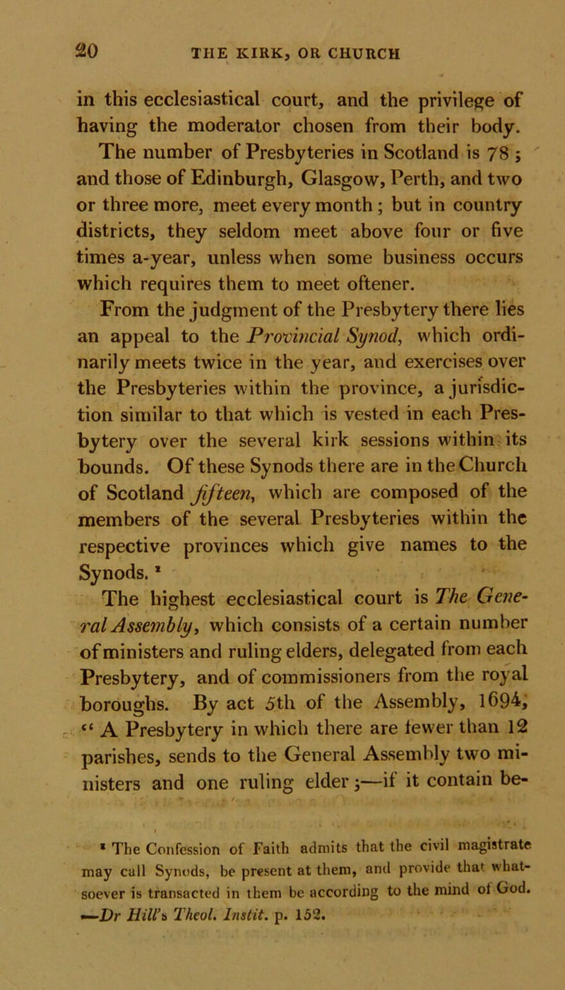 in this ecclesiastical court, and the privilege of having the moderator chosen from their body. The number of Presbyteries in Scotland is 78 ; and those of Edinburgh, Glasgow, Perth, and two or three more, meet every month ; but in country districts, they seldom meet above four or five times a-year, unless when some business occurs which requires them to meet oftener. From the judgment of the Presbytery there lies an appeal to the Provincial Synod, which ordi- narily meets twice in the year, and exercises over the Presbyteries within the province, a jurisdic- tion similar to that which is vested in each Pres- bytery over the several kirk sessions within its bounds. Of these Synods there are in the Church of Scotland Jifteen, which are composed of the members of the several Presbyteries within the respective provinces which give names to the Synods.1 The highest ecclesiastical court is The Gene- ral Assembly, which consists of a certain number of ministers and ruling elders, delegated from each Presbytery, and of commissioners from the royal boroughs. By act 5th of the Assembly, 1694, “ A Presbytery in which there are fewer than 12 parishes, sends to the General Assembly two mi- nisters and one ruling elder ;—if it contain be- r &gt; «./.■• ,-r -. - ' \ , . * ». I * The Confession of Faith admits that the civil magistrate may call Synods, be present at them, and provide that what- soever is transacted in them be according to the mind ol God. —Dr Hill's Thcol. Instil, p. 152.