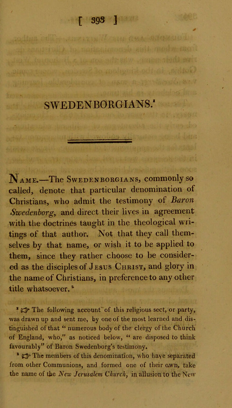 SWEDENBORGIANS.* Name.—The Swedenborgians, commonly so called, denote that particular denomination of Christians, who admit the testimony of Baron Swedenborg, and direct their lives in agreement with the doctrines taught in the theological wri- tings of that author. Not that they call them- selves by that name, or wish it to be applied to them, since they rather choose to be consider- ed as the disciples of Jesus Christ, and glory in the name of Christians, in preference to any other title whatsoever.* * The following account of this religious sect, or party, was drawn up and sent me, by one of the most learned and dis- tinguished of that “ numerous body of the clergy of the Church of England, who,” as noticed below, “ are disposed to think favourably” of Baron Swedenborg’s testimony. * The members of this denomination, who haye separated from other Communions, and formed one of their awn, take the name of the New Jerusalem Church, in allusion to the New