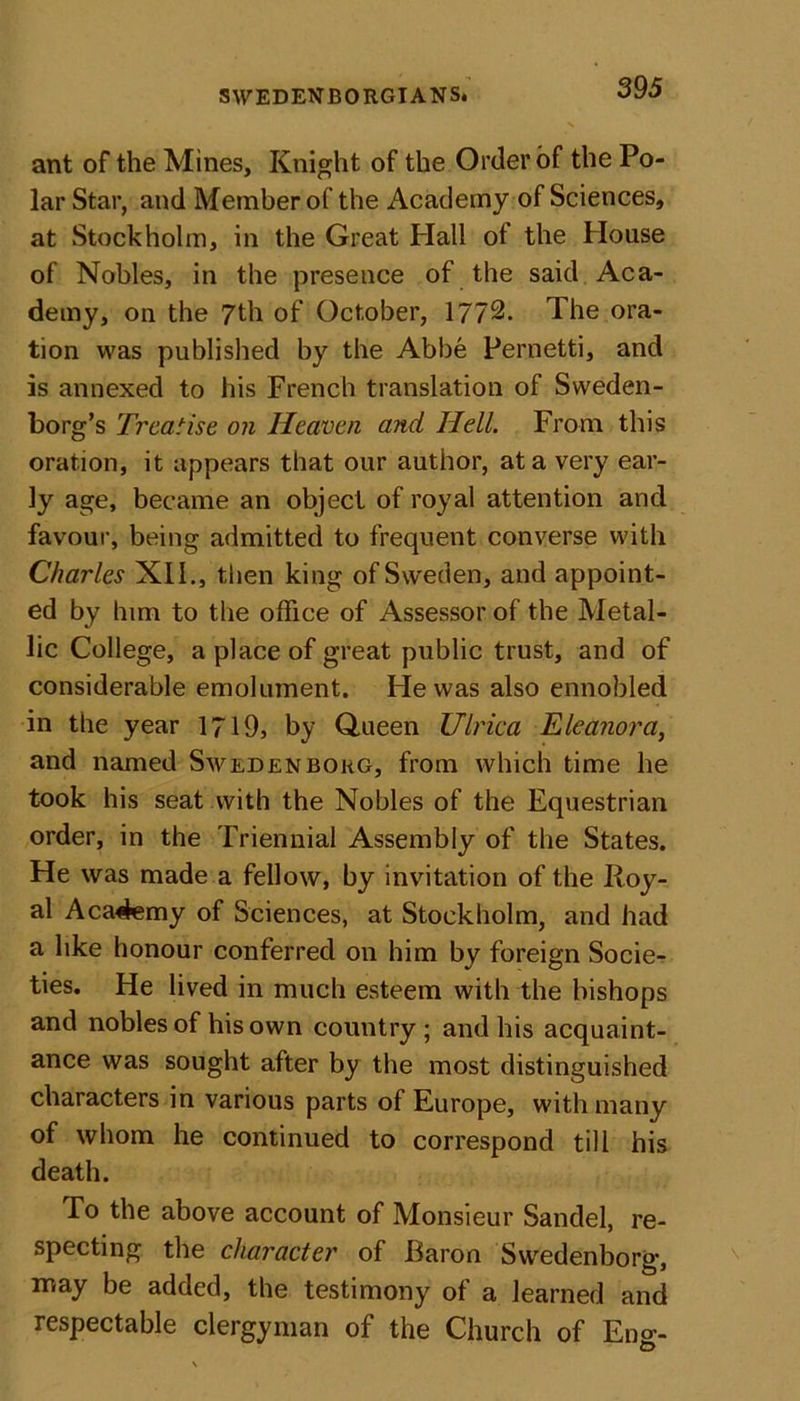 ant of the Mines, Knight of the Order of the Po- lar Star, and Member of the Academy of Sciences, at Stockholm, in the Great Hall of the House of Nobles, in the presence of the said Aca- demy, on the 7th of October, 1772. The ora- tion was published by the Abbe Pernetti, and is annexed to his French translation of Sweden- borg’s Treatise on Heaven and Hell. From this oration, it appears that our author, at a very ear- ly age, became an object of royal attention and favour, being admitted to frequent converse with Charles XII., then king of Sweden, and appoint- ed by him to the office of Assessor of the Metal- lic College, a place of great public trust, and of considerable emolument. He was also ennobled in the year 1719, by Queen Ulrica Eleanora, and named Swedenborg, from which time he took his seat with the Nobles of the Equestrian order, in the Triennial Assembly of the States. He was made a fellow, by invitation of the Iloy- al Aca4emy of Sciences, at Stockholm, and had a like honour conferred on him by foreign Socie- ties. He lived in much esteem with the bishops and nobles of his own country; and his acquaint- ance was sought after by the most distinguished characters in various parts of Europe, with many of whom he continued to correspond till his death. To the above account of Monsieur Sandel, re- specting the character of Baron Swedenborg, may be added, the testimony of a learned and respectable clergyman of the Church of Eng- O