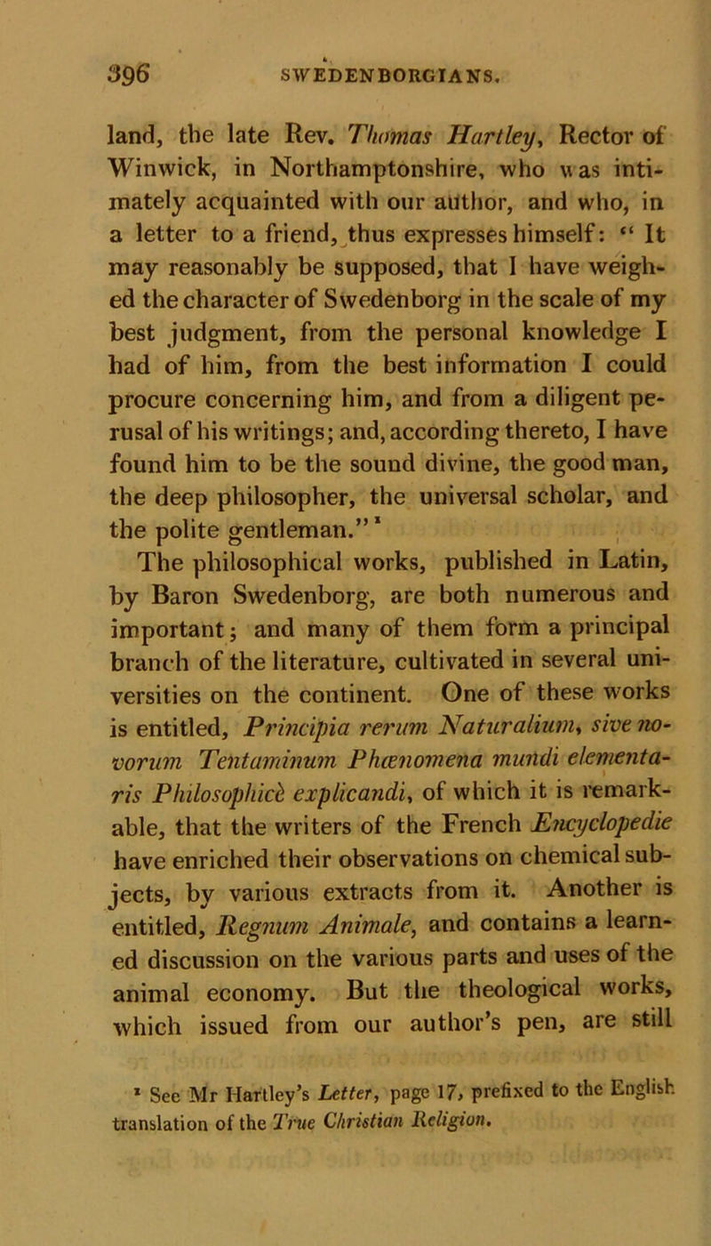 land, the late Rev. Thomas Hartley, Rector of Winwick, in Northamptonshire, who was inti- mately acquainted with our author, and who, in a letter to a friend, thus expresses himself: “ It may reasonably be supposed, that I have weigh- ed the character of Swedenborg in the scale of my best judgment, from the personal knowledge I had of him, from the best information I could procure concerning him, and from a diligent pe- rusal of his writings; and, according thereto, I have found him to be the sound divine, the good man, the deep philosopher, the universal scholar, and the polite gentleman.” 1 The philosophical works, published in Latin, by Baron Swedenborg, are both numerous and important; and many of them form a principal branch of the literature, cultivated in several uni- versities on the continent. One of these works is entitled, Principia rerum Naturalium, sive no- vorum Tentaminum Phenomena mundi elementa- ris Plulosophick explicandi, of which it is remark- able, that the writers of the French Encyclopedic have enriched their observations on chemical sub- jects, by various extracts from it. Another is entitled, Regnum Animate, and contains a learn- ed discussion on the various parts and uses of the animal economy. But the theological works, which issued from our author’s pen, are still 1 See Mr Hartley’s Letter, page 17, prefixed to the English translation of the True Christian Religion.