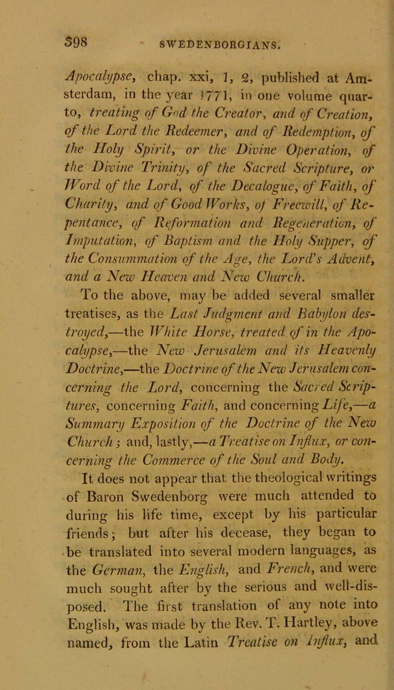 598 Apocalypse, chap, xxi, ], 2, published at Am- sterdam, in the year 1771, in one volume quar- to, treating of G»cl the Creator, and of Creation, &lt;?/ the Lord the Redeemer, and of Redemption, of the Holy Spirit, or the Divine Operation, of the Divine Trinity, of the Sacred Scripture, or Word of the Lord, o/ the Decalogue, of Faith, of Charity, and of Good Works, oj Freewill, of Re- pentance, of Reformation and Regeneration, of Imputation, o/* Baptism and the Holy Supper, of the Consummation of the Age, the Lord's Advent, and a New Heaven and New Church. To the above, may be added several smaller treatises, as the Last Judgment and Babylon des- troyed,—the White Horse, treated of in the Apo- calypse,— the New Jerusalem and its Heavenly Doctrine,—the Doctrine of the Nezv Jerusalem con- cerning the Lord, concerning the Sacred Scrip- tures, concerning Faith, and concerning Life,—a Summary Exposition of the Doctrine of the New Church j and, lastly,—a Treatise on Influx, or con- cerning the Commerce of the Soul and Body. It does not appear that the theological writings of Baron Swedenborg were much attended to during his life time, except by his particular friends; but after his decease, they began to be translated into several modern languages, as the German, the English, and French, and were much sought after by the serious and well-dis- posed. The first translation of any note into English, was made by the Rev. T. Hartley, above named, from the Latin Treatise on influx, and