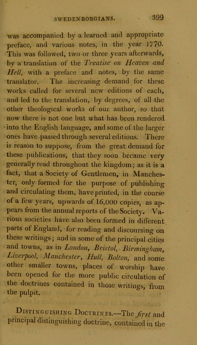 was accompanied by a learned and appropriate preface, and various notes, in the year 1770. This was followed, two or three years afterwards, bv a translation of the Treatise on Heaven and Hell, with a preface and notes, by the same translator. The increasing demand for these works called for several new editions of each, and led to the translation, by degrees, of all the other theological works of our author, so that now there is not one but what has been rendered •into the English language, and some of the larger ones have passed through several editions. There is reason to suppose, from the great demand for these publications, that they soon became very generally read throughout the kingdom; as it is a fact, that a Society of Gentlemen, in Manches- ter, only formed for the purpose of publishing and circulating them, have printed, in the course of a few years, upwards of 16,000 copies, as ap- pears from the annual reports of the Society. Va- rious societies have also been formed in different parts of England, for reading and discoursing on these writings; and in some of the principal cities and towns, as in London, Bristol, Birmingham, Liverpool, Manchester, Hull, Bolton, and some other smaller towns, places of worship have been opened for the more public circulation of the doctrines contained in those writings, from the pulpit. Distinguishing Doctrines.—-The first and principal distinguishing doctrine, contained in the