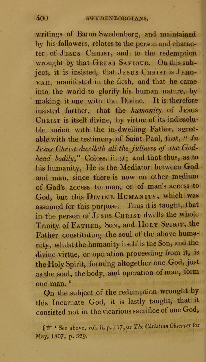 writings of Baron Swedenborg, and maintained by his followers, relates to the person and charac- ter of Jesus Christ, and to the redemption wrought by that Great Saviour. On this sub- ject, it is insisted, that Jesus Christ is J rho- vah, manifested in the flesh, and that he came into the world to glorify his human nature, by making it one with the Divine. It is therefore insisted further, that the humanity of Jesus Christ is itself divine, by virtue of its indissolu- ble union with the in-dwelling Father, agree- able with the testimony of Saint Paul, that, “ In Jesus Christ dwelleth all the fullness of the God- head bodily,” Coloss. ii. 9; and that thus, as to his humanity, He is the Mediator between God and man, since there is now no other medium of God’s access to man, or of man’s access to God, but this Divine Humanity, which was assumed for this purpose. Thus it is taught, that in the person of Jesus Christ dwells the whole Trinity of Father, Son, and Holy Spirit, the Father constituting the soul of the above huma- nity, whilst the humanity itself is the Son, and the divine virtue, or operation proceeding from it, is the Holy Spirit, forming altogether one God, just as the soul, the body, and operation of man, form one man. 1 On the subject of the redemption wrought by this Incarnate God, it is lastly taught, that it consisted not in the vicarious sacrifice of one God, * See above, vol. ii. p. 117, or The Christian Obseriei for May, 1807, p. 329*