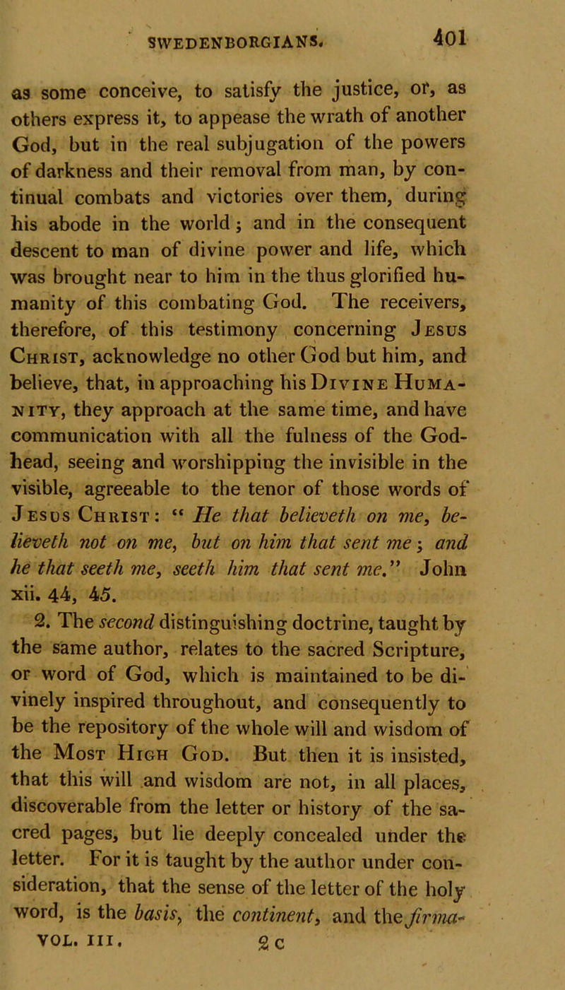 as some conceive, to satisfy the justice, or*, as others express it, to appease the wrath of another God, but in the real subjugation of the powers of darkness and their removal from man, by con- tinual combats and victories over them, during his abode in the world; and in the consequent descent to man of divine power and life, which was brought near to him in the thus glorified hu- manity of this combating God. The receivers, therefore, of this testimony concerning Jesus Christ, acknowledge no other God but him, and believe, that, in approaching his Divine Huma- nity, they approach at the same time, and have communication with all the fulness of the God- head, seeing and worshipping the invisible in the visible, agreeable to the tenor of those words of Jesus Christ: “ He that believeth on me, be- lieveth not on me, but on him that sent me; and he that seeth me, seetli him that sent me. John xii. 44, 45. 2. The second distinguishing doctrine, taught by the same author, relates to the sacred Scripture, or word of God, which is maintained to be di- vinely inspired throughout, and consequently to be the repository of the whole will and wisdom of the Most High God. But then it is insisted, that this will and wisdom are not, in all places, discoverable from the letter or history of the sa- cred pages, but lie deeply concealed under the letter. For it is taught by the author under con- sideration, that the sense of the letter of the holy word, is the basis&gt; the continentand thejirma* vol. hi. g c