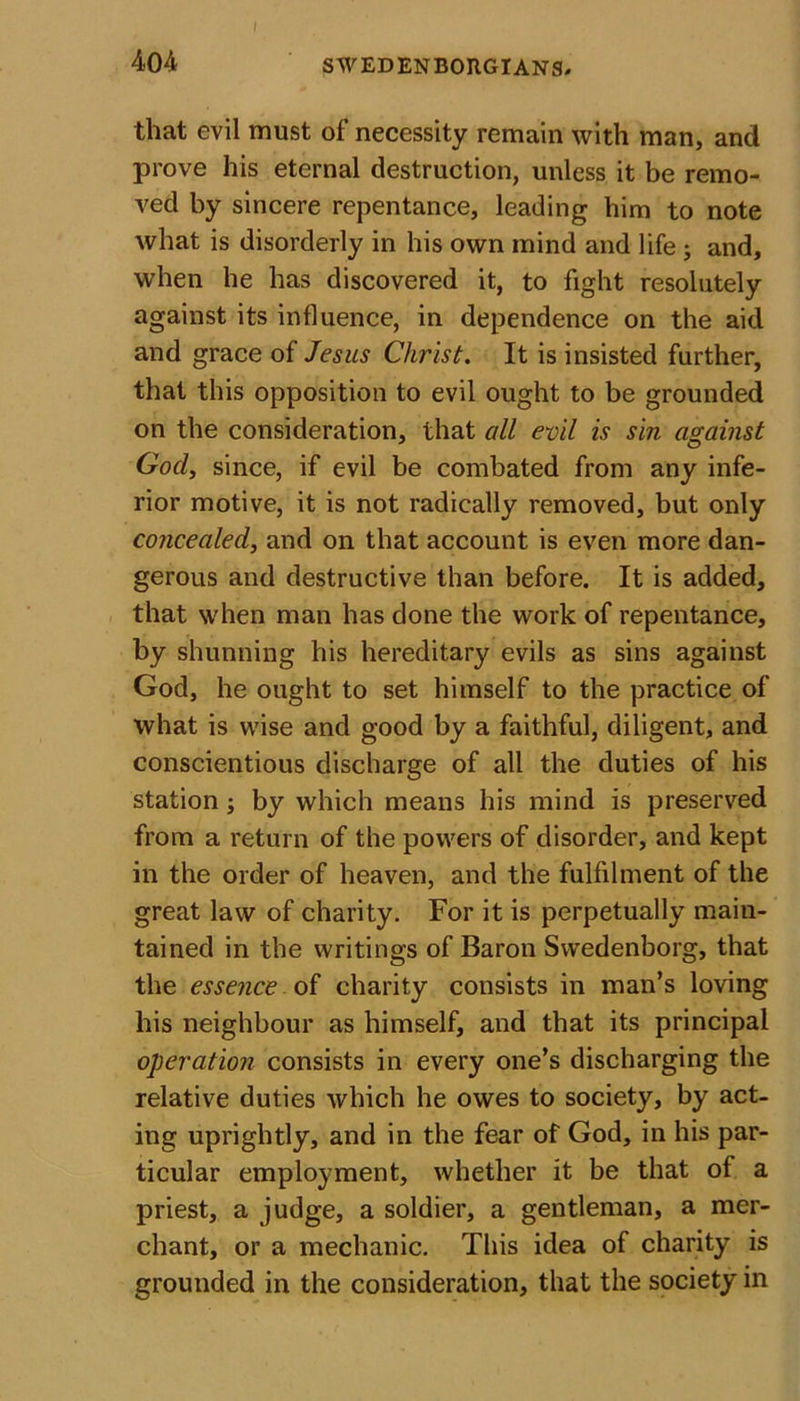 that evil must of necessity remain with man, and prove his eternal destruction, unless it be remo- ved by sincere repentance, leading him to note what is disorderly in his own mind and life ; and, when he has discovered it, to fight resolutely against its influence, in dependence on the aid and grace of Jesus Christ. It is insisted further, that this opposition to evil ought to be grounded on the consideration, that all evil is sin against God, since, if evil be combated from any infe- rior motive, it is not radically removed, but only concealed, and on that account is even more dan- gerous and destructive than before. It is added, that when man has done the work of repentance, by shunning his hereditary evils as sins against God, he ought to set himself to the practice of what is wise and good by a faithful, diligent, and conscientious discharge of all the duties of his station; by which means his mind is preserved from a return of the powers of disorder, and kept in the order of heaven, and the fulfilment of the great law of charity. For it is perpetually main- tained in the writings of Baron Swedenborg, that the essence of charity consists in man’s loving his neighbour as himself, and that its principal operation consists in every one’s discharging the relative duties which he owes to society, by act- ing uprightly, and in the fear of God, in his par- ticular employment, whether it be that of a priest, a judge, a soldier, a gentleman, a mer- chant, or a mechanic. This idea of charity is grounded in the consideration, that the society in