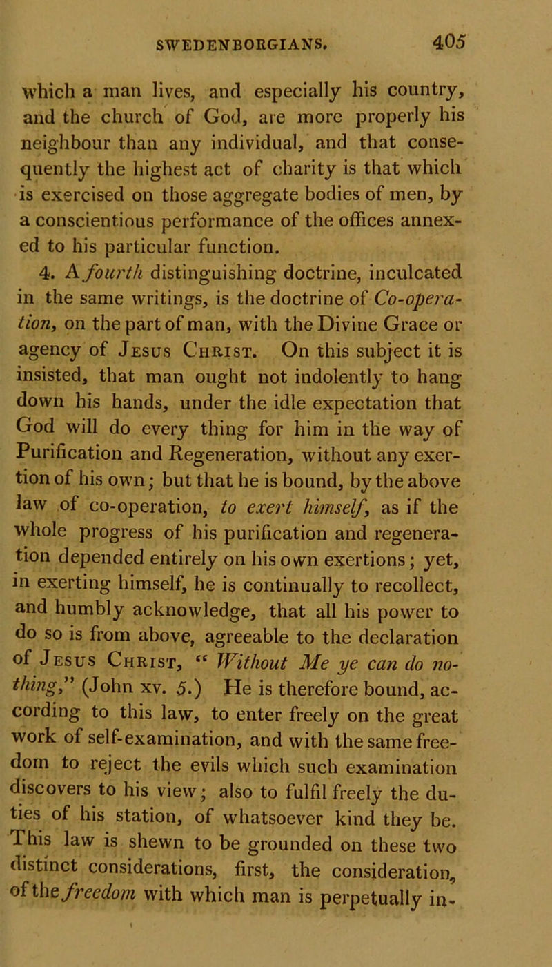 which a man lives, and especially his country, and the church of God, are more properly his neighbour than any individual, and that conse- quently the highest act of charity is that which is exercised on those aggregate bodies of men, by a conscientious performance of the offices annex- ed to his particular function. 4. A fourth distinguishing doctrine, inculcated in the same writings, is the doctrine of Co-opera- tion, on the part of man, with the Divine Grace or agency of Jesus Christ. On this subject it is insisted, that man ought not indolently to hang down his hands, under the idle expectation that God will do every thing for him in the way of Purification and Regeneration, without any exer- tion of his own; but that he is bound, by the above law of co-operation, to exert himself\ as if the whole progress of his purification and regenera- tion depended entirely on his own exertions; yet, in exerting himself, he is continually to recollect, and humbly acknowledge, that all his power to do so is from above, agreeable to the declaration of Jesus Christ, tc Without Me ye can do no- thing,” (John xv. 5.) He is therefore bound, ac- cording to this law, to enter freely on the great work of self-examination, and with the same free- dom to reject the evils which such examination discovers to his view ’ also to fulfil freely the du- ties of his station, of whatsoever kind they be. This law is shewn to be grounded on these two distinct considerations, first, the consideration, ofthe freedom with which man is perpetually in-
