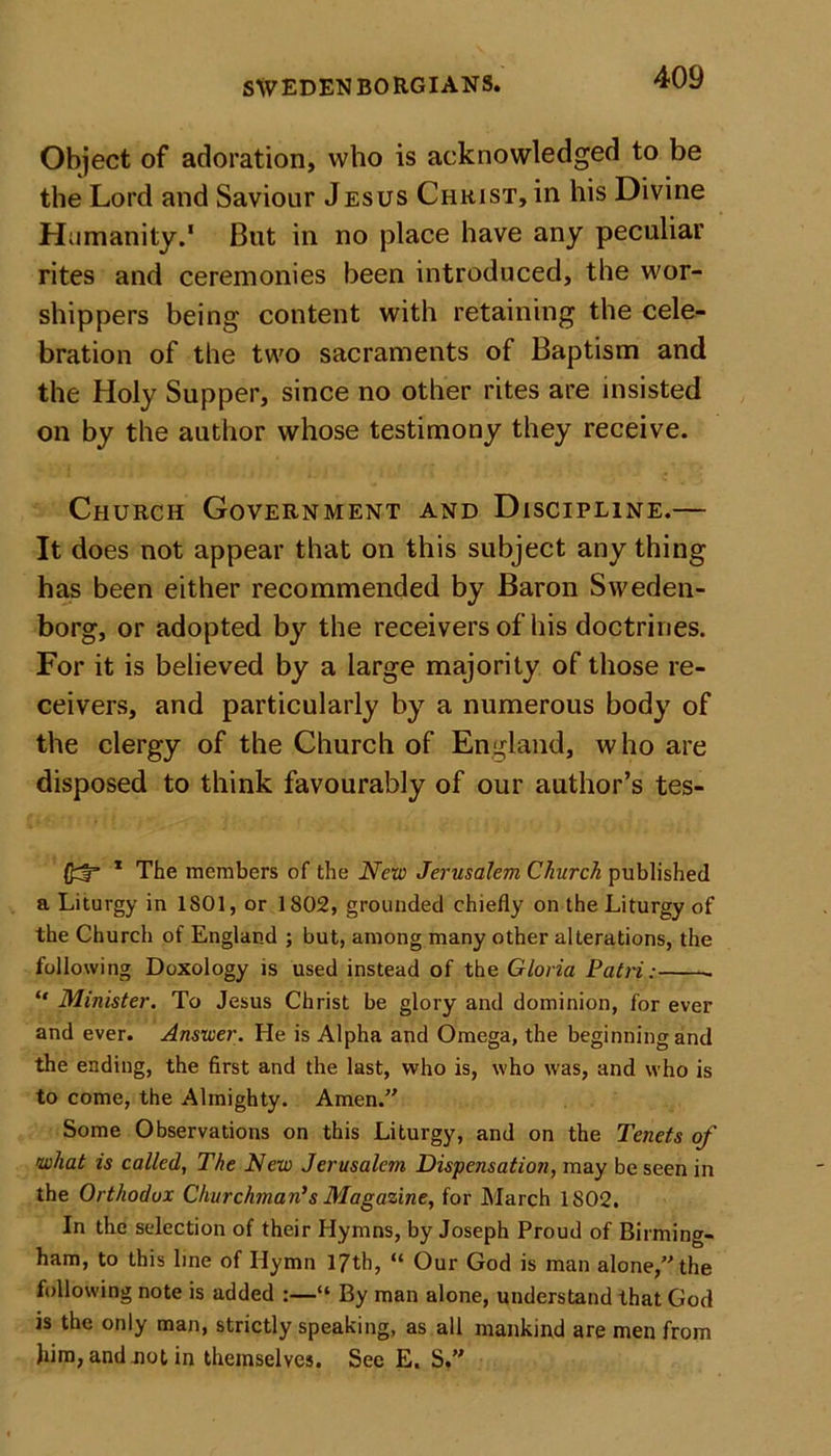 Object of adoration, who is acknowledged to be the Lord and Saviour Jesus Christ, in his Divine Humanity.1 But in no place have any peculiar rites and ceremonies been introduced, the wor- shippers being content with retaining the cele- bration of the two sacraments of Baptism and the Holy Supper, since no other rites are insisted on by the author whose testimony they receive. Church Government and Discipline.— It does not appear that on this subject any thing has been either recommended by Baron Sweden- borg, or adopted by the receivers of his doctrines. For it is believed by a large majority of those re- ceivers, and particularly by a numerous body of the clergy of the Church of England, who are disposed to think favourably of our author’s tes- * The members of the New Jerusalem Church published a Liturgy in 1S01, or 1802, grounded chiefly on the Liturgy of the Church of England ; but, among many other alterations, the following Doxology is used instead of the Gloria Patri: “ Minister. To Jesus Christ be glory and dominion, for ever and ever. Answer. He is Alpha and Omega, the beginning and the ending, the first and the last, who is, who was, and who is to come, the Almighty. Amen. Some Observations on this Liturgy, and on the Tenets of what is called, The New Jerusalem Dispensatioji, may be seen in the Orthodox Churchman's Magazine, for March 1802. In the selection of their Hymns, by Joseph Proud of Birming- ham, to this line of Hymn 17th, “ Our God is man alone, the following note is added :—“ By man alone, understand that God is the only man, strictly speaking, as all mankind are men from him, and not in themselves. See E. S.