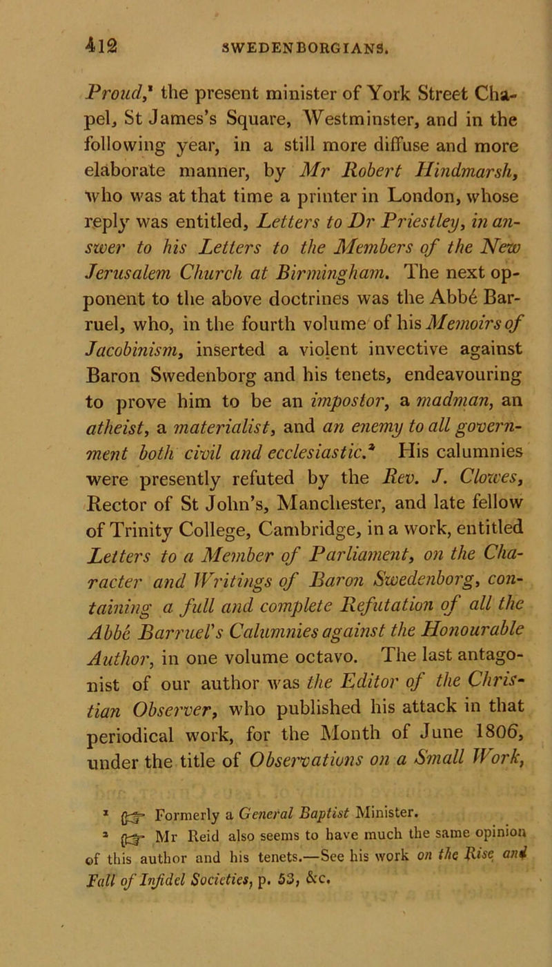 Proud,* the present minister of York Street Cha- pel, St James’s Square, AVestminster, and in the following year, in a still more diffuse and more elaborate manner, by Mr Robert Hindmarsh, who was at that time a printer in London, whose reply was entitled. Letters to Dr Priestley, in an- swer to his Letters to the Members of the New Jerusalem Church at Birmingham. The next op- ponent to the above doctrines was the Abb6 Bar- ruel, who, in the fourth volume of his Memoirs of Jacobinism, inserted a violent invective against Baron Swedenborg and his tenets, endeavouring to prove him to be an impostor, a madman, an atheist, a materialist, and an enemy to all govern- ment both civil and ecclesiastic.* His calumnies were presently refuted by the Rev. J. Clowes, Rector of St John’s, Manchester, and late fellow of Trinity College, Cambridge, in a work, entitled Letters to a Member of Parliament, on the Cha- racter and Writings of Baron Swedenborg, con- taining a full and complete Refutation of all the Abbe Barruel's Calumnies against the Honourable Author, in one volume octavo. The last antago- nist of our author was the Editor of the Chris- tian Observer, who published his attack in that periodical work, for the Month of June 1806, under the title of Observations on a Small Work, 1 (Jcf’ Formerly a General Baptist Minister. 3 (fcj- Mr Reid also seems to have much the same opinion of this author and his tenets.—See his work on the Rise and Fall of Inf del Societies, p. 53, &amp;c.