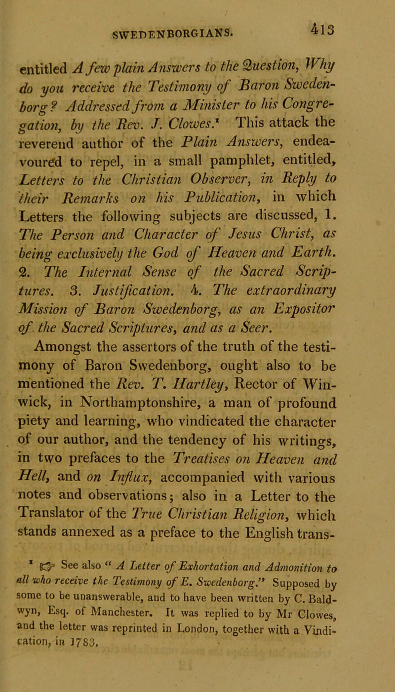 entitled A few plain Anszvers to the Question, Why do you receive the Testimony of Baron Sweden- borg ? Addressed from a Minister to his Congre- gation, by the Rev. J. Clowes.* This attack the reverend author of the Plain Answers, endea- voured to repel, in a small pamphlet, entitled. Letters to the Christian Observer, in Reply to their Remarks on his Publication, in which Letters the following subjects are discussed, 1. The Person and Character of Jesus Christ, as being exclusively the God of Heaven and Earth. 2. The Internal Sense of the Sacred Scrip- tures. 3. Justification. 4. The extraordinary Mission of Baron Swedenborg, as an Expositor of the Sacred Scriptures, and as a Seer. Amongst the assertors of the truth of the testi- mony of Baron Swedenborg, ought also to be mentioned the Rev. T. Hartley, Rector of Win- wick, in Northamptonshire, a man of profound piety and learning, who vindicated the character of our author, and the tendency of his writings, in two prefaces to the Treatises on Heaven and Hell, and on Influx, accompanied with various notes and observations; also in a Letter to the Translator of the True Christian Religion, which stands annexed as a preface to the English trans- 1 See also “ A Letter of Exhortation and Admonition to all who receive the Testimony of E. Swedenborg.” Supposed by some to be unanswerable, and to have been written by C. Bald- wyn, Esq. of Manchester. It was replied to by Mr Clowes, and the letter was reprinted in London, together with a Vindi- cation, in J7S3,