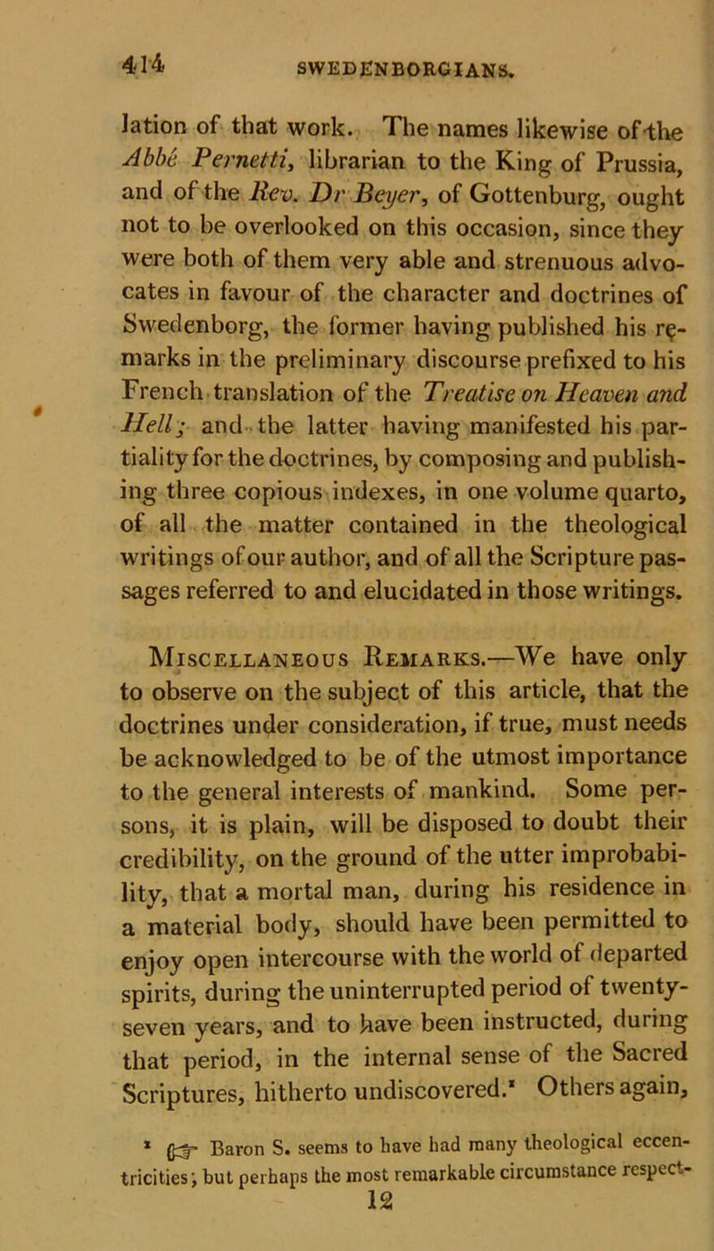 lation of that work. The names likewise of-the Abbe Pernettiy librarian to the King of Prussia, and of the Rev. Dr Beyer, of Gottenburg, ought not to be overlooked on this occasion, since they were both of them very able and strenuous advo- cates in favour of the character and doctrines of Swedenborg, the former having published his re- marks in the preliminary discourse prefixed to his French translation of the Treatise on Heaven and Hell; and the latter having manifested his par- tiality for the doctrines, by composing and publish- ing three copious indexes, in one volume quarto, of all the matter contained in the theological writings of our author, and of all the Scripture pas- sages referred to and elucidated in those writings. Miscellaneous Remarks.—We have only to observe on the subject of this article, that the doctrines under consideration, if true, must needs he acknowledged to be of the utmost importance to the general interests of mankind. Some per- sons, it is plain, will be disposed to doubt their credibility, on the ground of the utter improbabi- lity, that a mortal man, during his residence in a material body, should have been permitted to enjoy open intercourse with the world of departed spirits, during the uninterrupted period of twenty- seven years, and to have been instructed, during that period, in the internal sense of the Sacred Scriptures, hitherto undiscovered.* Others again, 1 £3“ Baron S. seems to have had many theological eccen- tricities but perhaps the most remarkable circumstance rcspec.- 12