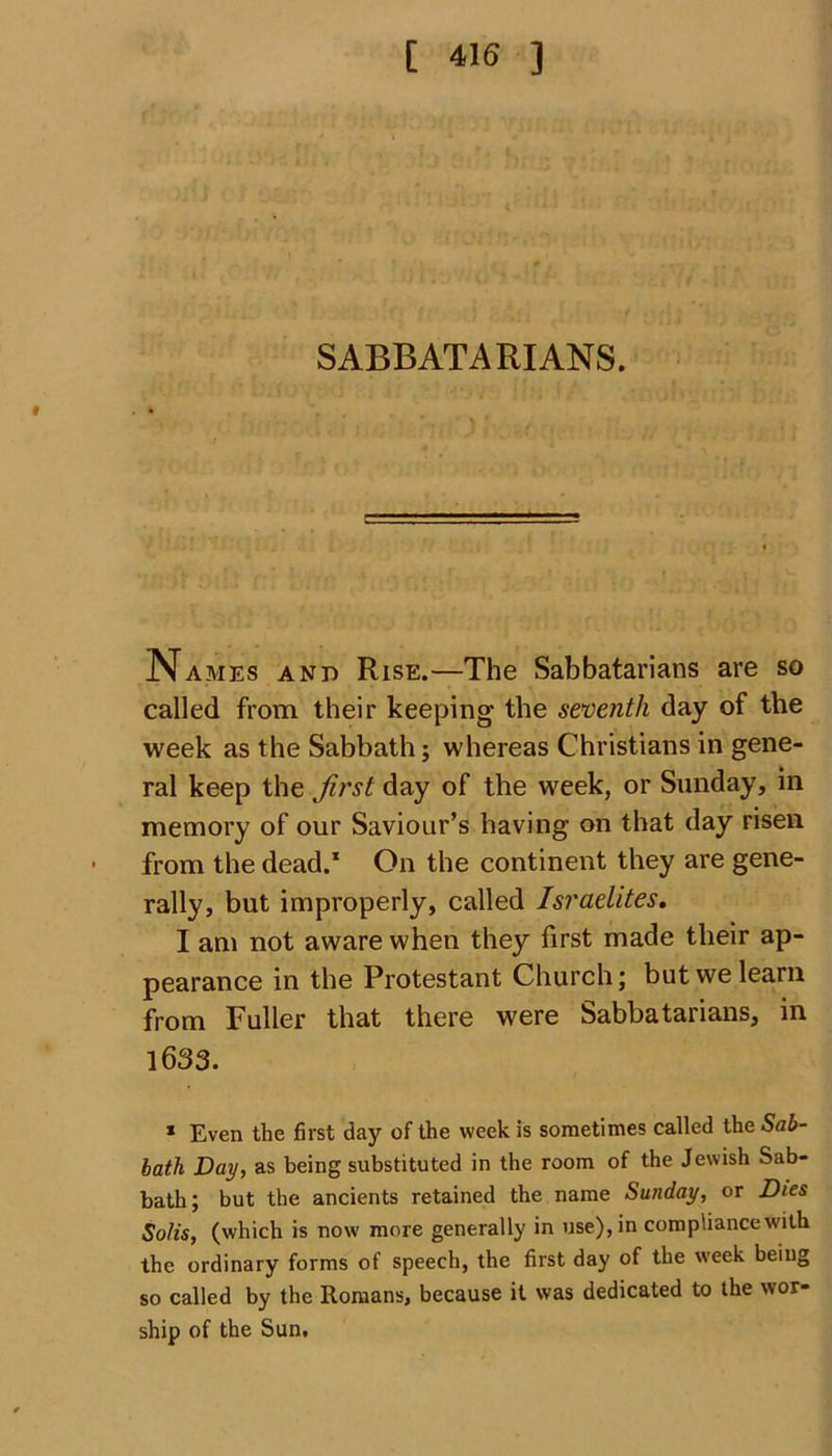SABBATARIANS. Names and Rise.—The Sabbatarians are so called from their keeping the seventh day of the week as the Sabbath; whereas Christians in gene- ral keep the first day of the week, or Sunday, in memory of our Saviour’s having on that day risen from the dead.1 On the continent they are gene- rally, but improperly, called Israelites, I am not aware when they first made their ap- pearance in the Protestant Church; but we learn from Fuller that there were Sabbatarians, in 1633. * Even the first day of the week is sometimes called the Sab- bath Day, as being substituted in the room of the Jewish Sab- bath; but the ancients retained the name Sunday, or Dies Solis, (which is now more generally in use), in compliance with the ordinary forms of speech, the first day of the week being so called by the Romans, because it was dedicated to the wor- ship of the Sun.