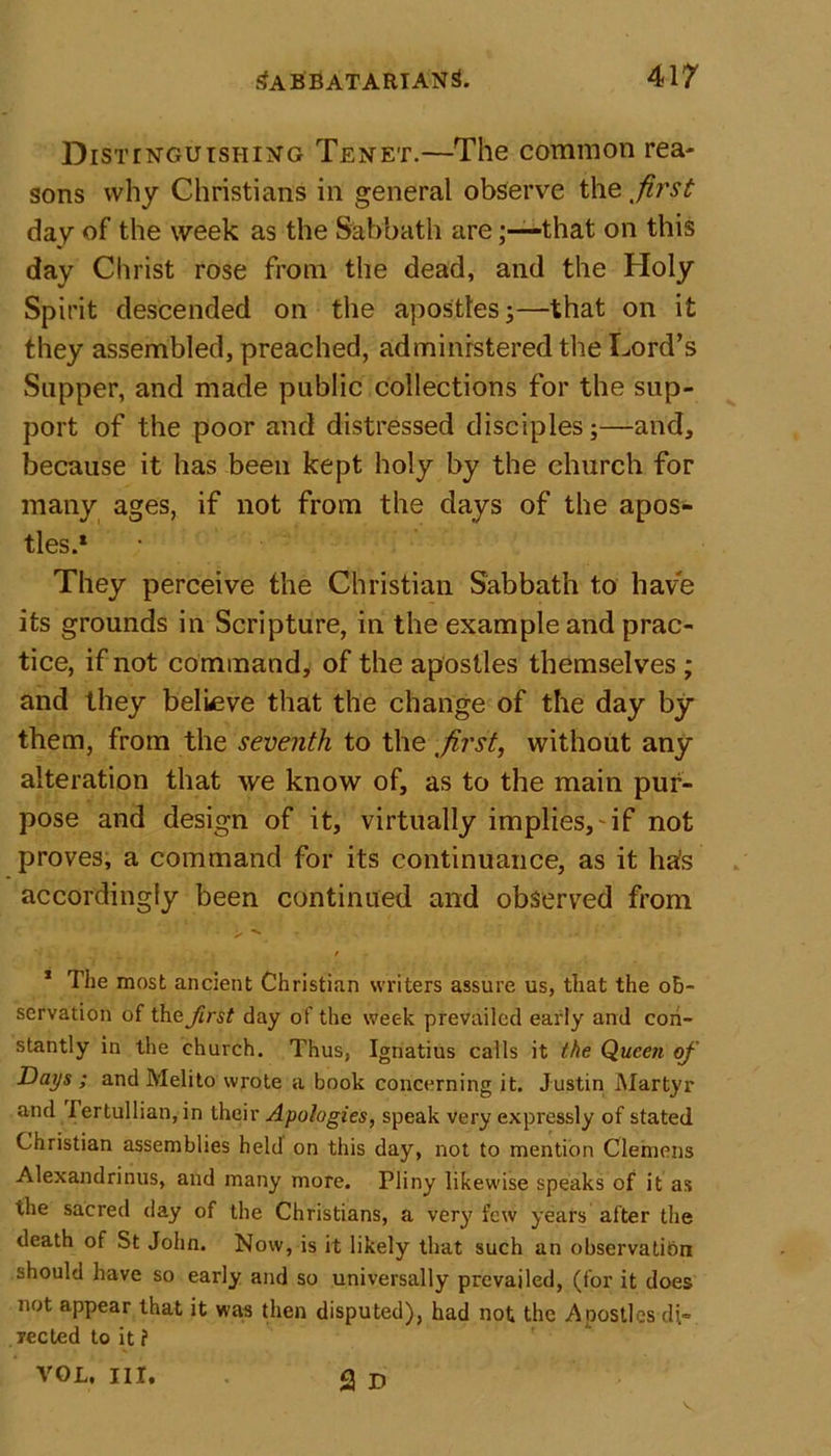 Distinguishing Tenet.—The common rea- sons why Christians in general observe the first day of the week as the Sabbath arethat on this day Christ rose from the dead, and the Holy Spirit descended on the apostles;—that on it they assembled, preached, administered the Lord’s Sapper, and made public collections for the sup- port of the poor and distressed disciples;—and, because it has been kept holy by the church for many ages, if not from the clays of the apos- tles.1 They perceive the Christian Sabbath to have its grounds in Scripture, in the example and prac- tice, if not command, of the apostles themselves ; and they believe that the change of the day by them, from the seventh to the first, without any alteration that we know of, as to the main pur- pose and design of it, virtually implies,'if not proves, a command for its continuance, as it ha's accordingly been continued and observed from 1 Tiie most ancient Christian writers assure us, that the ob- servation of theirs? day of the week prevailed early and con- stantly in the church. Thus, Ignatius calls it (he Queen of Days ; and Melito wrote a book concerning it. Justin Martyr and fertullian, in their Apologies, speak very expressly of stated Christian assemblies held on this day, not to mention Clemens Alexandrinus, and many more. Pliny likewise speaks of it as the sacred day of the Christians, a very few years after the death of St John. Now, is it likely that such an observation should have so early and so universally prevailed, (for it does not appear that it was then disputed), had not the Apostles di- rected to it ? VOL, III, Q jy