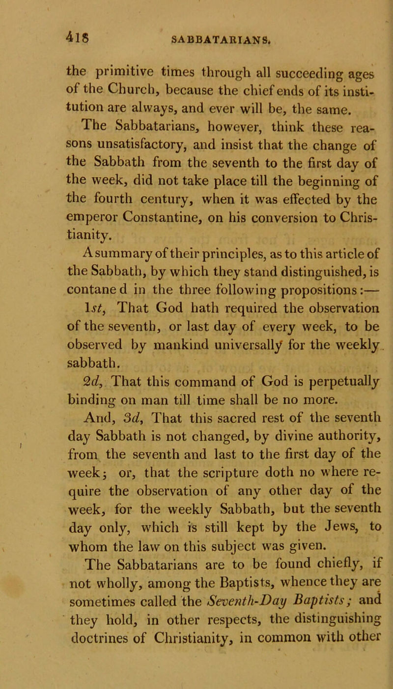41S the primitive times through all succeeding ages of the Church, because the chief ends of its insti- tution are always, and ever will be, the same. The Sabbatarians, however, think these rea- sons unsatisfactory, and insist that the change of the Sabbath from the seventh to the first day of the week, did not take place till the beginning of the fourth century, when it was effected by the emperor Constantine, on his conversion to Chris- tianity. A summary of their principles, as to this article of the Sabbath, by which they stand distinguished, is contaned in the three following propositions:— 1^, That God hath required the observation of the seventh, or last day of every week, to be observed by mankind universally for the weekly sabbath. 2d, That this command of God is perpetually binding on man till time shall be no more. And, 3d, That this sacred rest of the seventh day Sabbath is not changed, by divine authority, from the seventh and last to the first day of the week; or, that the scripture doth no where re- quire the observation of any other day of the week, for the weekly Sabbath, but the seventh day only, which is still kept by the Jews, to whom the law on this subject was given. The Sabbatarians are to be found chiefly, if not wholly, among the Baptists, whence they are sometimes called the Seventh-Day Baptists; and they hold, in other respects, the distinguishing doctrines of Christianity, in common with other
