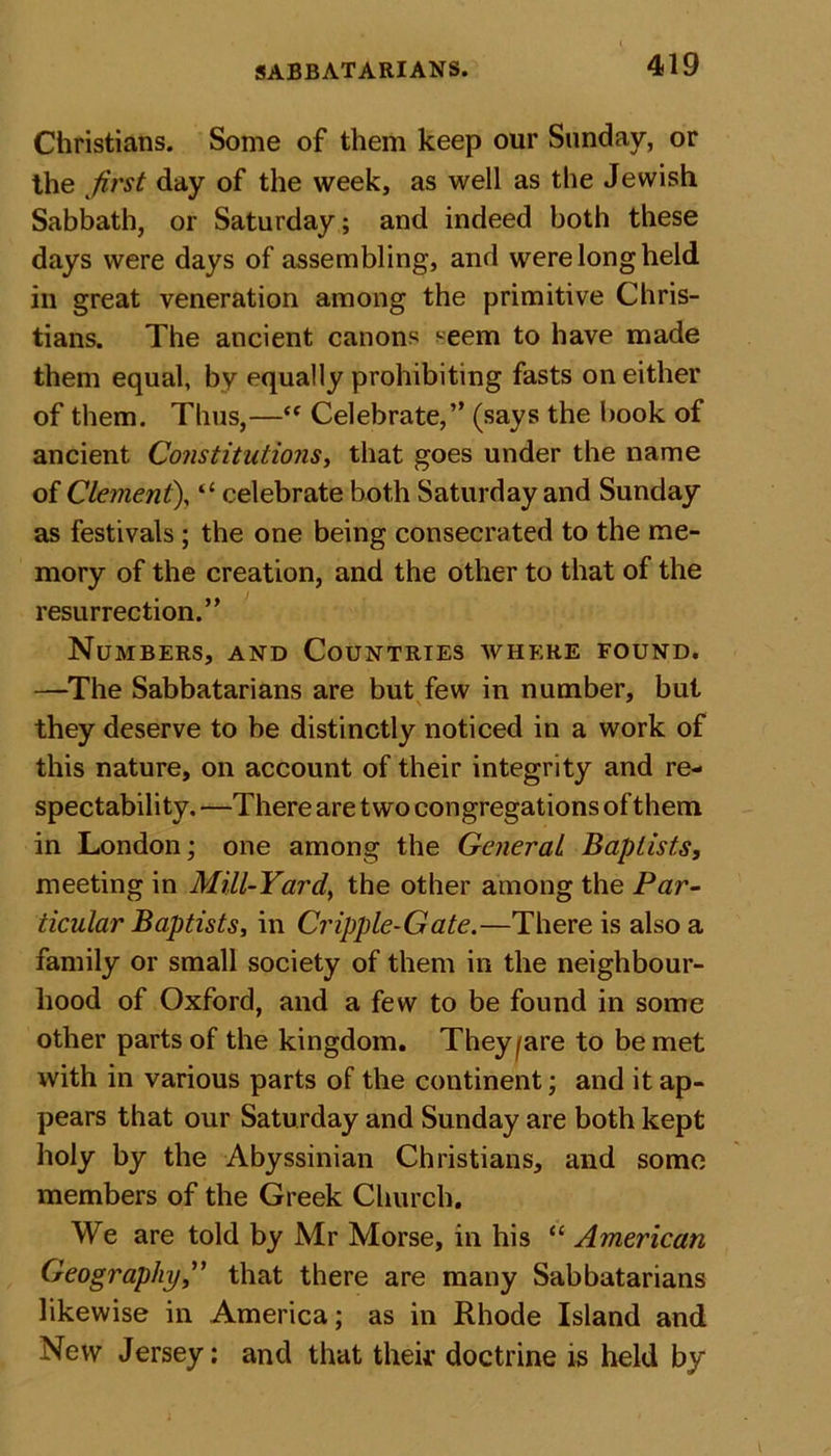 Christians. Some of them keep our Sunday, or the first day of the week, as well as the Jewish Sabbath, or Saturday ; and indeed both these days were days of assembling, and were long held in great veneration among the primitive Chris- tians. The ancient canons seem to have made them equal, by equally prohibiting fasts on either of them. Thus,—“ Celebrate,” (says the book of ancient Constitutions, that goes under the name of Clement), “ celebrate both Saturday and Sunday as festivals; the one being consecrated to the me- mory of the creation, and the other to that of the resurrection.” Numbers, and Countries where found. —The Sabbatarians are but few in number, but they deserve to be distinctly noticed in a work of this nature, on account of their integrity and re- spectability, —There are two congregations of them in London; one among the General Baptists, meeting in Mill-Yard, the other among the Par- ticular Baptists, in Cripple-Gate.—There is also a family or small society of them in the neighbour- hood of Oxford, and a few to be found in some other parts of the kingdom. They/are to be met with in various parts of the continent; and it ap- pears that our Saturday and Sunday are both kept holy by the Abyssinian Christians, and some members of the Greek Church. We are told by Mr Morse, in his “ American Geography,” that there are many Sabbatarians likewise in America; as in Rhode Island and New Jersey; and that their doctrine is held by