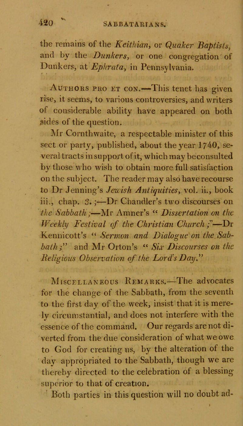 V the remains of the Keithian, or Quaker Baptists, and by the Bunkers, or one congregation of Dunkers, at Ephrata, in Pennsylvania. Authors pro et con.—This tenet has given rise, it seems, to various controversies, and writers of considerable ability have appeared on both sides of the question. Air Cornthwaite, a respectable minister of this sect or party, published, about the year 1740, se- veral tracts in support of it, which may beconsulted by those who wish to obtain more full satisfaction on the subject. The reader may also have recourse to Dr Jenning’s Jewish Antiquities, vol. ii., book iii., chap. 3.;—Dr Chandler’s two discourses on the Sabbath;—Mr Amner’s “ Dissertation on the Weekly Festival of the Christian Church —Dr Kennicott’s “ Sermon and Dialogue on the Sab- bath and Mr Orton’s “ Sir Discourses on the Religious Observation of the Lord's Day.” Miscellaneous Remarks.—The advocates for the change of the Sabbath, from the seventh to the first day of the week, insist that it is mere- ly circumstantial, and does not interfere with the essence of the command. Our regards are not di- verted from the due consideration of what we owe to God for creating us, by the alteration of the day appropriated to the Sabbath, though we are thereby directed to the celebration of a blessing superior to that of creation. Both parties in this question will no doubt ad-