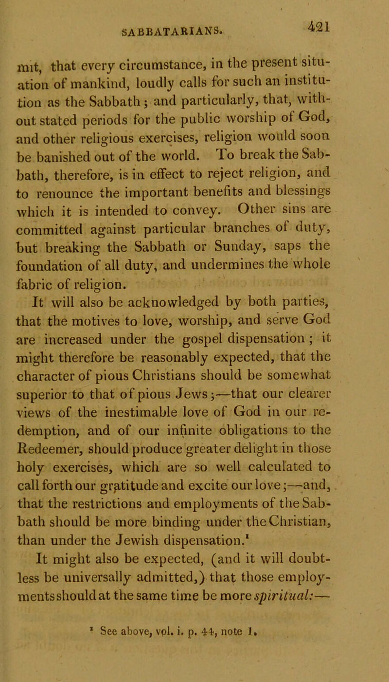 mit, that every circumstance, in the present situ- ation of mankind, loudly calls for such an institu- tion as the Sabbath; and particularly, that, with- out stated periods for the public worship ol God, and other religious exercises, religion would soon be banished out of the world. To break the Sab- bath, therefore, is in effect to reject religion, and to renounce the important benefits and blessings which it is intended to convey. Other sins are committed against particular branches of duty, but breaking the Sabbath or Sunday, saps the foundation of all duty, and undermines the whole fabric of religion. It will also be acknowledged by both parties, that the motives to love, worship, and serve God are increased under the gospel dispensation ; it might therefore be reasonably expected, that the character of pious Christians should be somewhat superior to that of pious Jews;—that our clearer views of the inestimable love of God in our re- demption, and of our infinite obligations to the Redeemer, should produce greater delight in those holy exercises, which are so well calculated to call forth our gratitude and excite our love;—and, that the restrictions and employments of the Sab- bath should be more binding under the Christian, than under the Jewish dispensation.* It might also be expected, (and it will doubt- less be universally admitted,) that those employ- ments should at the same time be more spiritual:— * See above, vpl. i. p. 44*, note 1,