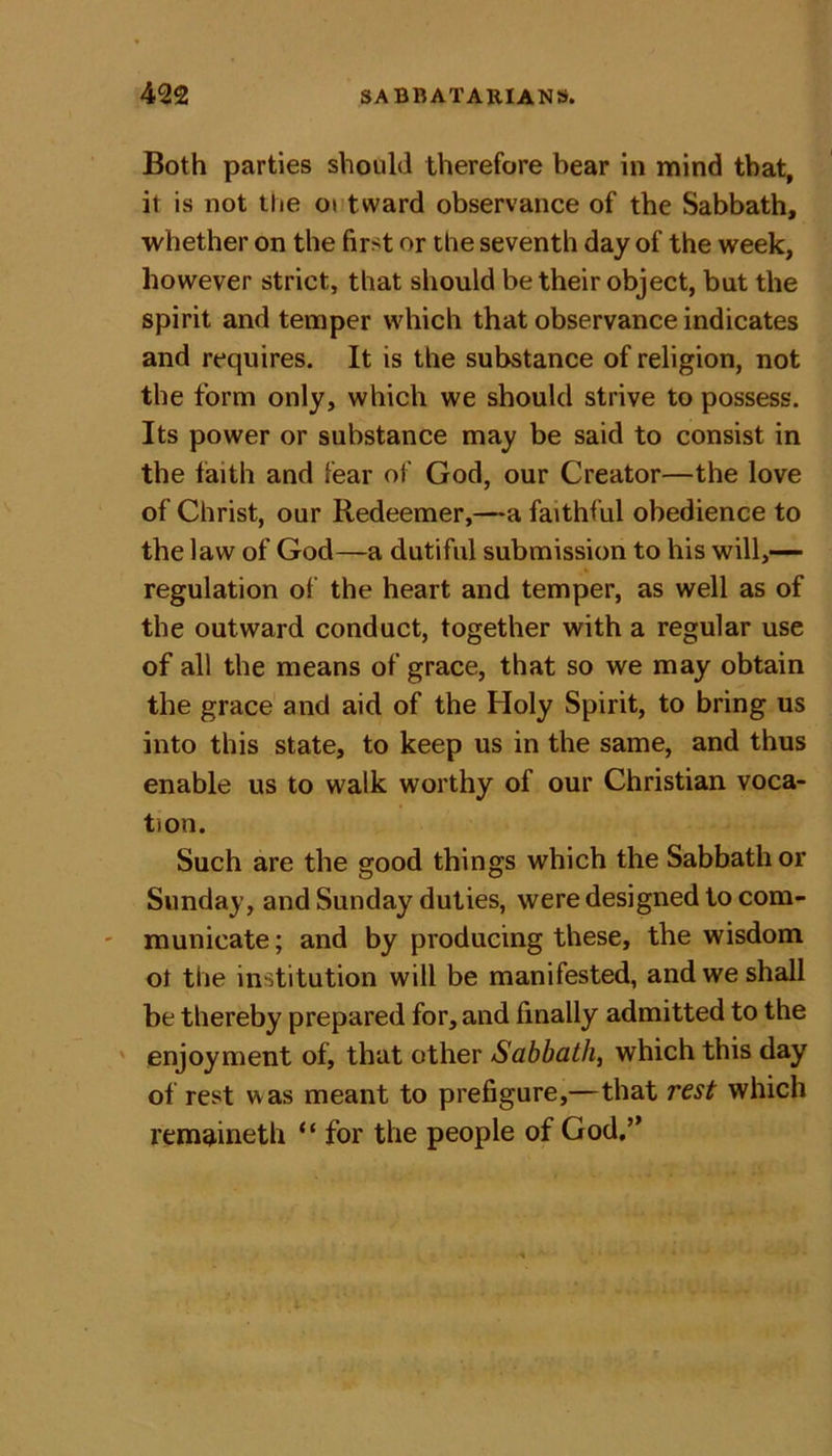 Both parties should therefore bear in mind that, it is not the ot tward observance of the Sabbath, whether on the first or the seventh day of the week, however strict, that should be their object, but the spirit and temper which that observance indicates and requires. It is the substance of religion, not the form only, which we should strive to possess. Its power or substance may be said to consist in the faith and fear of God, our Creator—the love of Christ, our Redeemer,—a faithful obedience to the law of God—a dutiful submission to his will,— regulation of the heart and temper, as well as of the outward conduct, together with a regular use of all the means of grace, that so we may obtain the grace and aid of the Holy Spirit, to bring us into this state, to keep us in the same, and thus enable us to walk worthy of our Christian voca- tion. Such are the good things which the Sabbath or Sunday, and Sunday duties, were designed to com- municate ; and by producing these, the wisdom ot the institution will be manifested, and we shall be thereby prepared for, and finally admitted to the enjoyment of, that other Sabbath, which this day of rest was meant to prefigure,—that rest which remaineth “ for the people of God,”