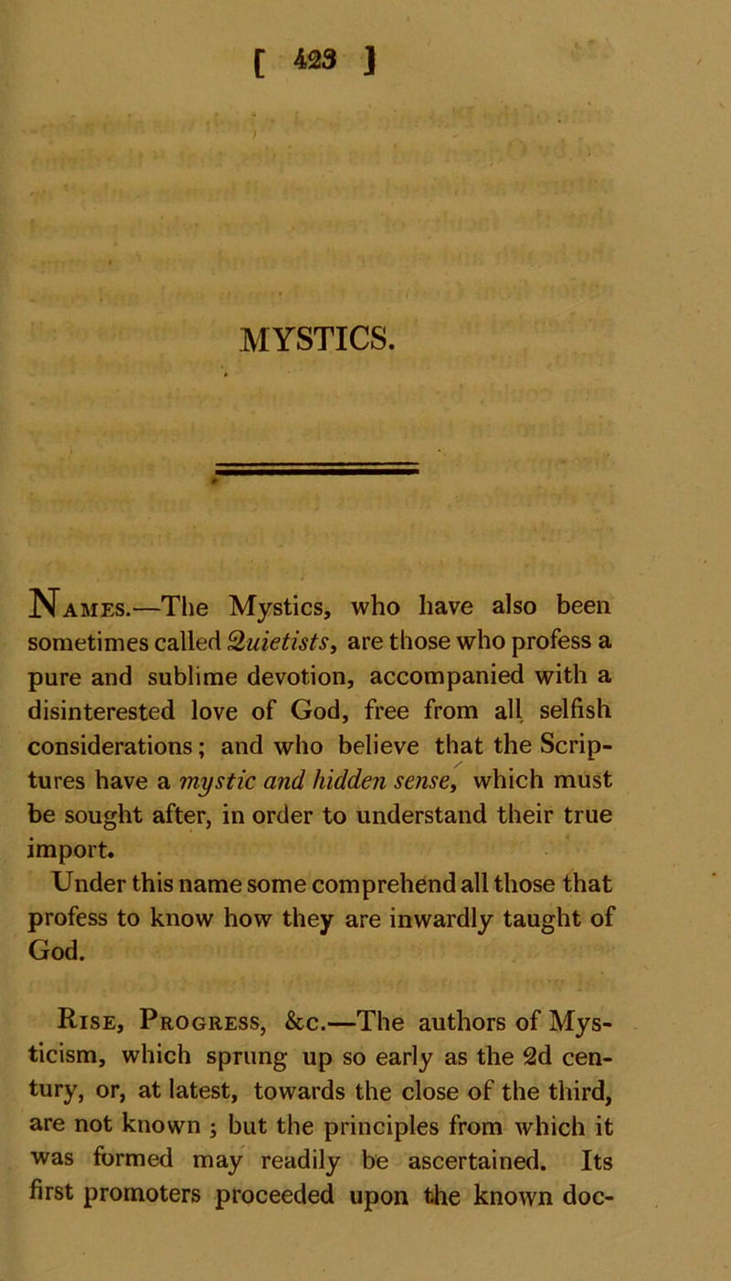 MYSTICS. Names.—The Mystics, who have also been sometimes called 2uietistsy are those who profess a pure and sublime devotion, accompanied with a disinterested love of God, free from all selfish considerations; and who believe that the Scrip- tures have a mystic and hidden sensey which must be sought after, in order to understand their true import. Under this name some comprehend all those that profess to know how they are inwardly taught of God. Rise, Progress, &amp;c.—The authors of Mys- ticism, which sprung up so early as the 2d cen- tury, or, at latest, towards the close of the third, are not known ; but the principles from which it was formed may readily be ascertained. Its first promoters proceeded upon the known doc-