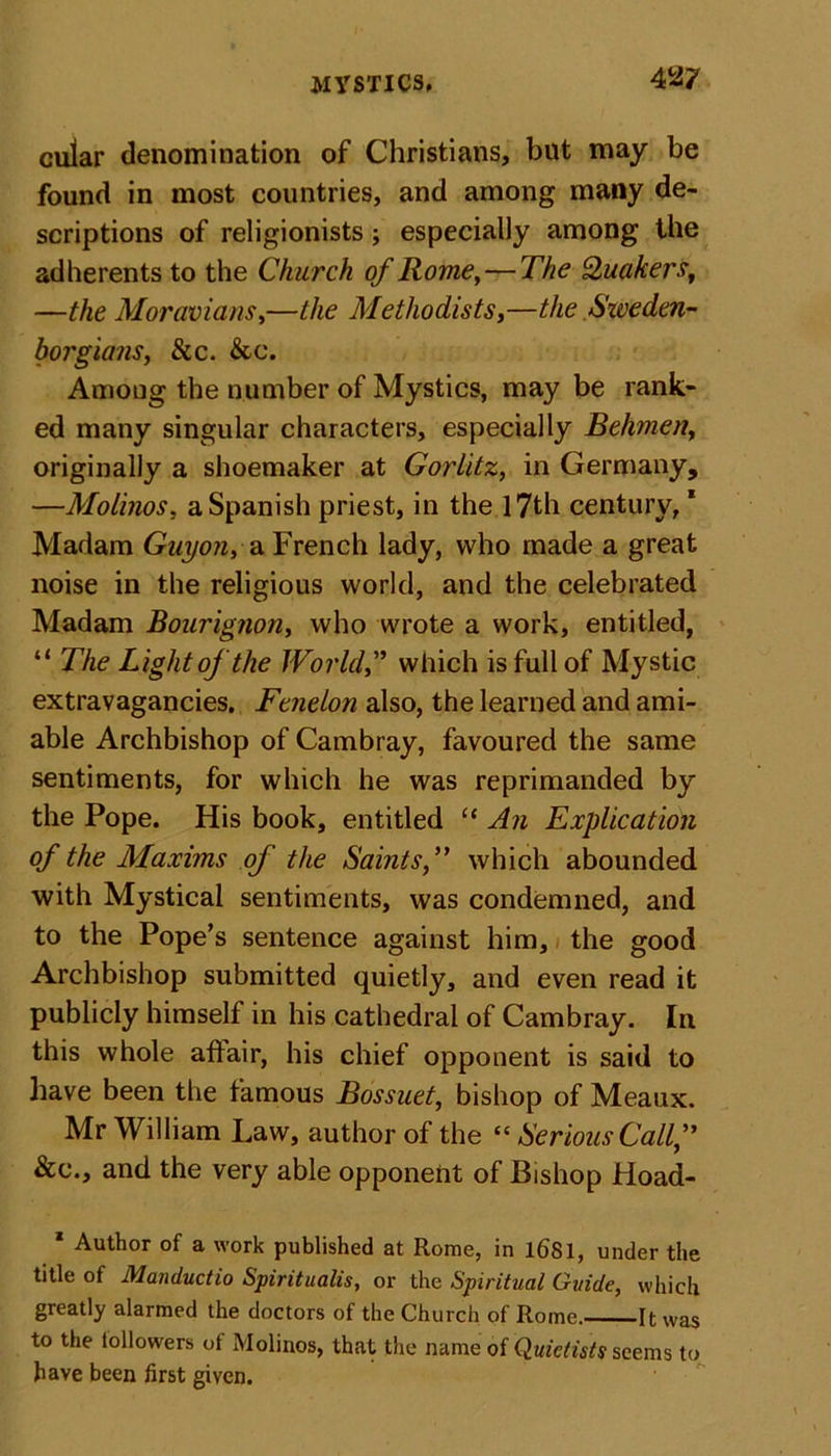 4 27 cuiar denomination of Christians, but may be found in most countries, and among many de- scriptions of religionists j especially among the adherents to the Church of Rome,—The Quakers, —the Moravians,—the Methodists,—the Sweden- borgians, 8cc. &amp;c. Among the number of Mystics, may be rank- ed many singular characters, especially Behmen, originally a shoemaker at Gorlitz, in Germany, —Molinos, a Spanish priest, in the 17th century,1 Madam Guyon, a French lady, who made a great noise in the religious world, and the celebrated Madam Bourignon, who wrote a work, entitled, “ The Light of the World,” which is full of Mystic extravagancies. Fenelon also, the learned and ami- able Archbishop of Cambray, favoured the same sentiments, for which he was reprimanded by the Pope. His book, entitled “ An Explication of the Maxims of the Saints,” which abounded with Mystical sentiments, was condemned, and to the Pope’s sentence against him, the good Archbishop submitted quietly, and even read it publicly himself in his cathedral of Cambray. In this whole affair, his chief opponent is said to have been the famous Bossuet, bishop of Meaux. Mr William Law, author of the “ Serious Call, &amp;c., and the very able opponent of Bishop Hoad- * Author of a work published at Rome, in 1681, under the title of Manductio Spirituals, or the Spiritual Guide, which greatly alarmed the doctors of the Church of Rome. It was to the tollowers of Molinos, that the name of Quictists seems to have been first given.