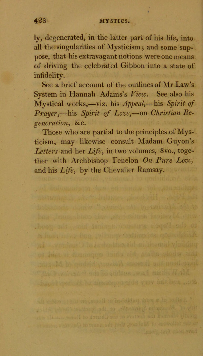 ly, degenerated, in the latter part of his life, into all the singularities of Mysticism; and some sup- pose, that his extravagant notions were one means of driving the celebrated Gibbon into a state of infidelity. See a brief account of the outlines of Mr Law’s System in Hannah Adams’s View. See also his Mystical works,—viz. his Appeal,—his Spirit of Prayer,—his Spirit of Love,—on Christian Re- generation, &amp;c. Those who are partial to the principles of Mys- ticism, may likewise consult Madam Guyon’s Letters and her Life, in two volumes, 8vo., toge- ther with Archbishop Fenelon On Pure Love, and his Life, by the Chevalier Ramsay.