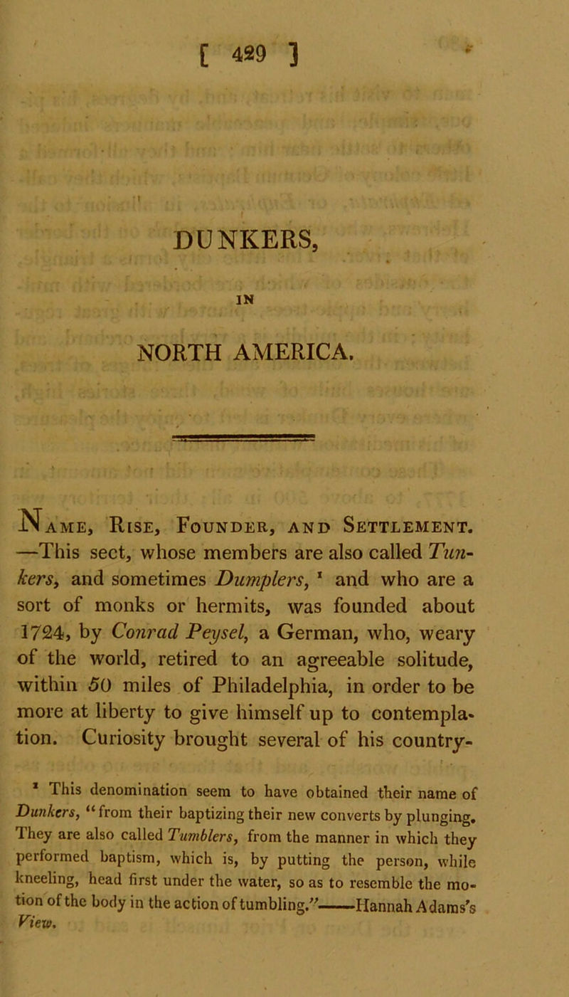 DUNKERS, IN NORTH AMERICA. IName, Rise, Founder, and Settlement. —This sect, whose members are also called Tim- bers, and sometimes Dumpiers, 1 and who are a sort of monks or hermits, was founded about 1724, by Conrad JPeysel, a German, who, weary of the world, retired to an agreeable solitude, within 50 miles of Philadelphia, in order to be more at liberty to give himself up to contempla- tion. Curiosity brought several of his country- 1 This denomination seem to have obtained their name of Dunkcrs, “from their baptizing their new converts by plunging. They are also called Tumblers, from the manner in which they performed baptism, which is, by putting the person, while kneeling, head first under the water, so as to resemble the mo- tion of the body in the action of tumbling/' Hannah Adams's View.