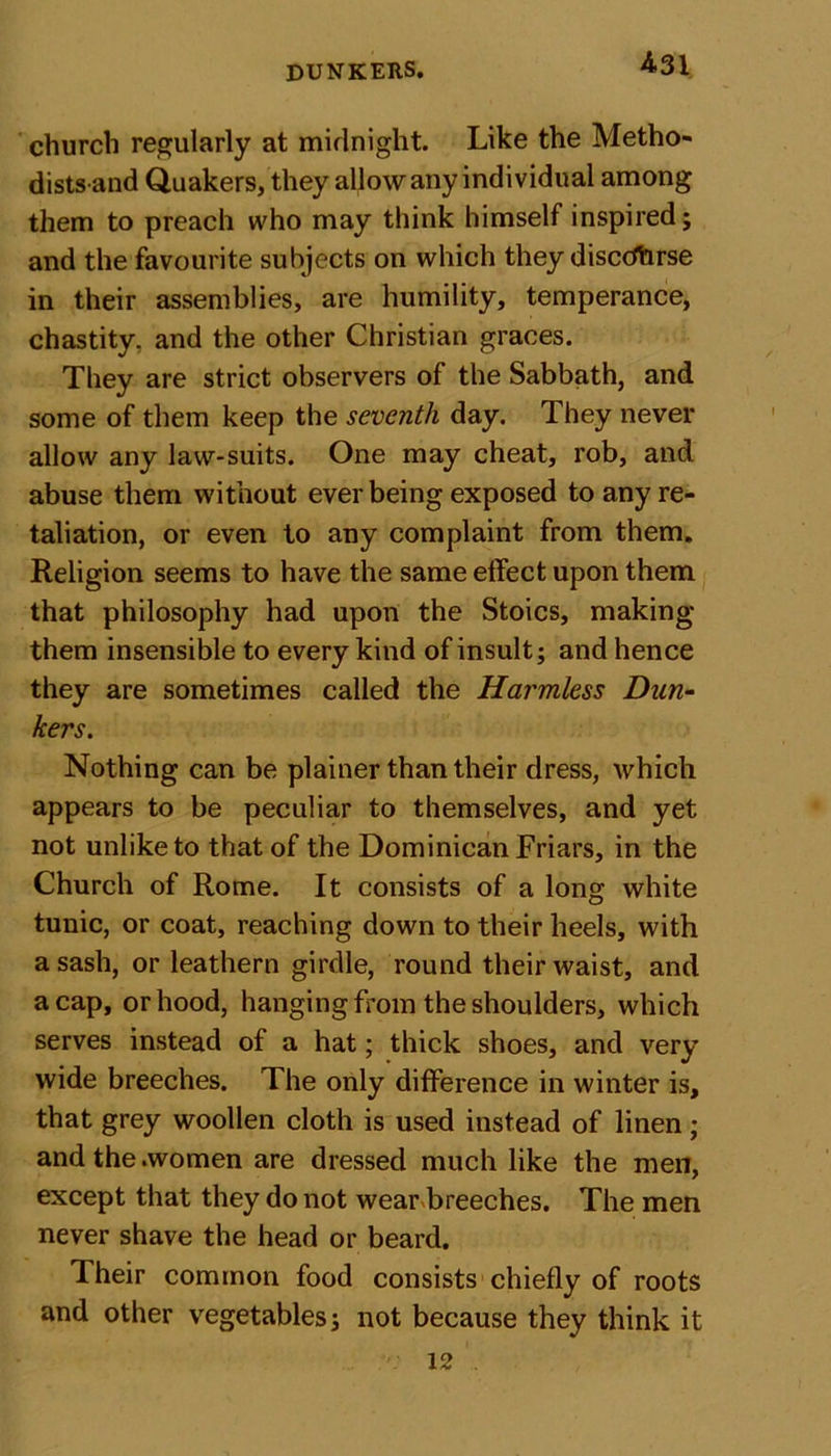 church regularly at midnight. Like the Metho- distsand Quakers, they allow any individual among them to preach who may think himself inspired; and the favourite subjects on which they discdhrse in their assemblies, are humility, temperance, chastity, and the other Christian graces. They are strict observers of the Sabbath, and some of them keep the seventh day. They never allow any law-suits. One may cheat, rob, and abuse them without ever being exposed to any re- taliation, or even to any complaint from them. Religion seems to have the same effect upon them that philosophy had upon the Stoics, making them insensible to every kind of insult; and hence they are sometimes called the Harmless Dun- kers. Nothing can be plainer than their dress, which appears to be peculiar to themselves, and yet not unlike to that of the Dominican Friars, in the Church of Rome. It consists of a long white tunic, or coat, reaching down to their heels, with a sash, or leathern girdle, round their waist, and a cap, or hood, hanging Rom the shoulders, which serves instead of a hat; thick shoes, and very wide breeches. The only difference in winter is, that grey woollen cloth is used instead of linen; and the .women are dressed much like the men, except that they do not wear breeches. The men never shave the head or beard. Their common food consists chiefly of roots and other vegetables; not because they think it 12