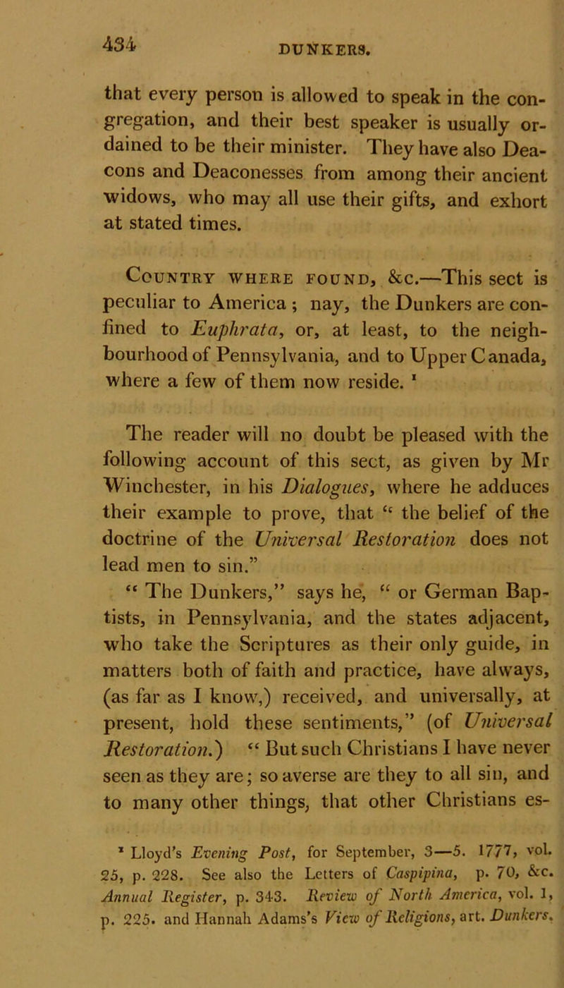 that every person is allowed to speak in the con- gregation, and their best speaker is usually or- dained to be their minister. They have also Dea- cons and Deaconesses from among their ancient widows, who may all use their gifts, and exhort at stated times. Country where found, &amp;c.—This sect is peculiar to America ; nay, the Dunkers are con- fined to Euphrata, or, at least, to the neigh- bourhood of Pennsylvania, and to Upper Canada, where a few of them now reside. 1 The reader will no doubt be pleased with the following account of this sect, as given by Mr Winchester, in his Dialogues, where he adduces their example to prove, that “ the belief of the doctrine of the Universal Restoration does not lead men to sin.” “ The Dunkers,” says he, “ or German Bap- tists, in Pennsylvania, and the states adjacent, who take the Scriptures as their only guide, in matters both of faith and practice, have always, (as far as I know,) received, and universally, at present, hold these sentiments,” (of Universal Restoration.') “ But such Christians I have never seen as they are; so averse are they to all sin, and to many other things, that other Christians es- 1 Lloyd’s Evening Post, for September, 3—5. 1777, voL 25, p. 228. See also the Letters of Caspipina, p. 70, &amp;c. Annual Register, p. 343. Review of North America, vol. 1, p. 225. and Hannah Adams’s View of Religions, art. Dunkers.