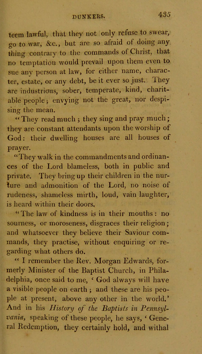 teem lawful, that they not only refuse to swear, go to war, &amp;c., but are so afraid of doing any thing contrary to the commands of Christ, that no temptation would prevail upon them even to sue any person at law, for either name, charac- ter, estate, or any debt, be it ever so just, ihey are industrious, sober, temperate, kind, charit- able people; envying not the great, nor despi- sing the mean. “They read much ; they sing and pray much; they are constant attendants upon the worship of God: their dwelling houses are all houses of prayer. “They walk in the commandments and ordinan- ces of the Lord blameless, both in public and private. They bring up their children in the nur- ture and admonition of the Lord, no noise of rudeness, shameless mirth, loud, vain laughter, is heard within their doors. “The law of kindness is in their mouths : no sourness, or moroseness, disgraces their religion; and whatsoever they believe their Saviour com- mands, they practise, without enquiring or re- garding what others do. “ I remember the Rev. Morgan Edwards, for- merly Minister of the Baptist Church, in Phila- delphia, once said to me, e God always will have a visible people on earth ; and these are his peo- ple at present, above any other in the world.’ And in his History of the Baptists in Pennsyl- vania, speaking of these people, he says, f Gene- ral Redemption, they certainly hold, and withal