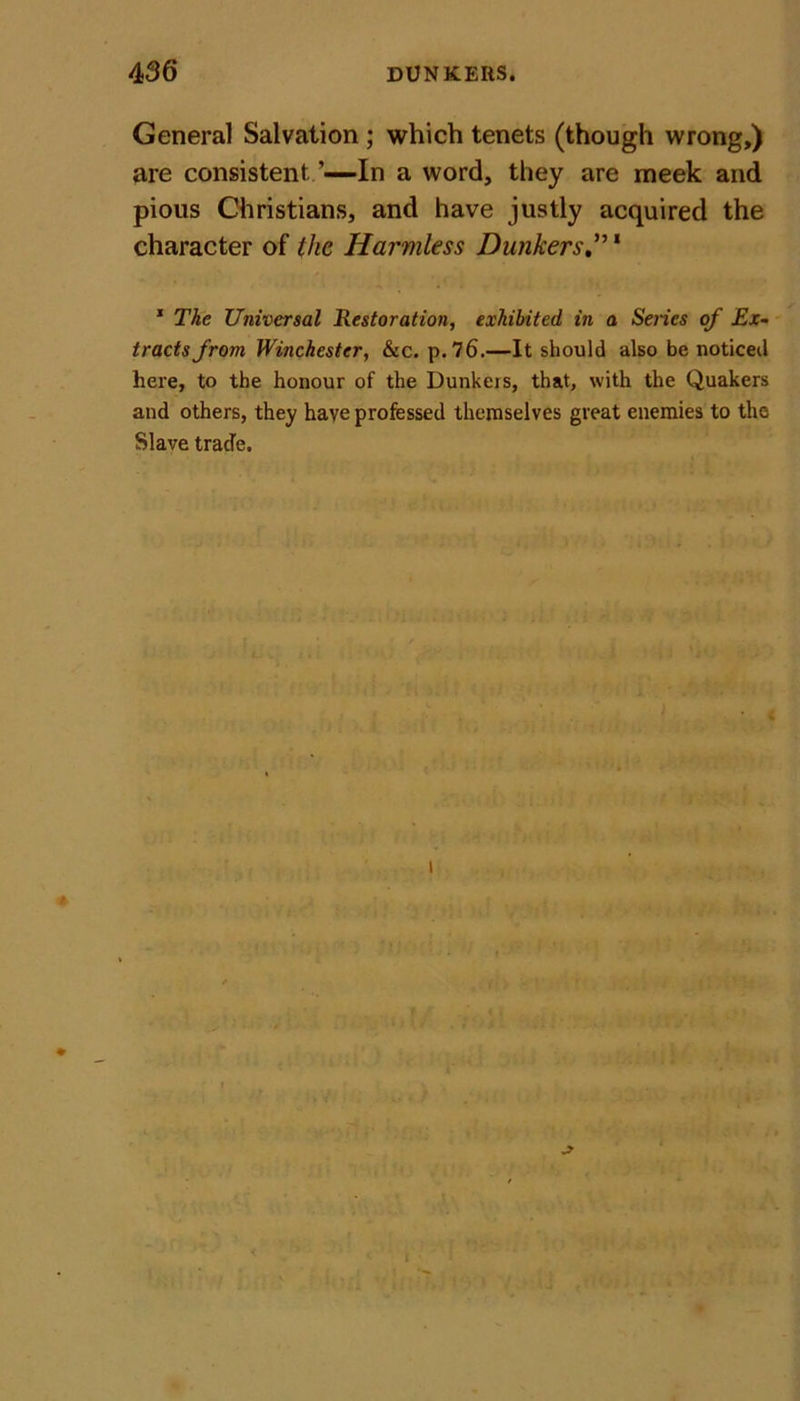 General Salvation ; which tenets (though wrong,) are consistent ’—In a word, they are meek and pious Christians, and have justly acquired the character of the Harmless Bunkers1 1 The Universal Restoration, exhibited in a Series of Ex- tracts from Winchester, &amp;c. p. 76.—It should also be noticed here, to the honour of the Dunkeis, that, with the Quakers and others, they have professed themselves great enemies to the Slave trade.