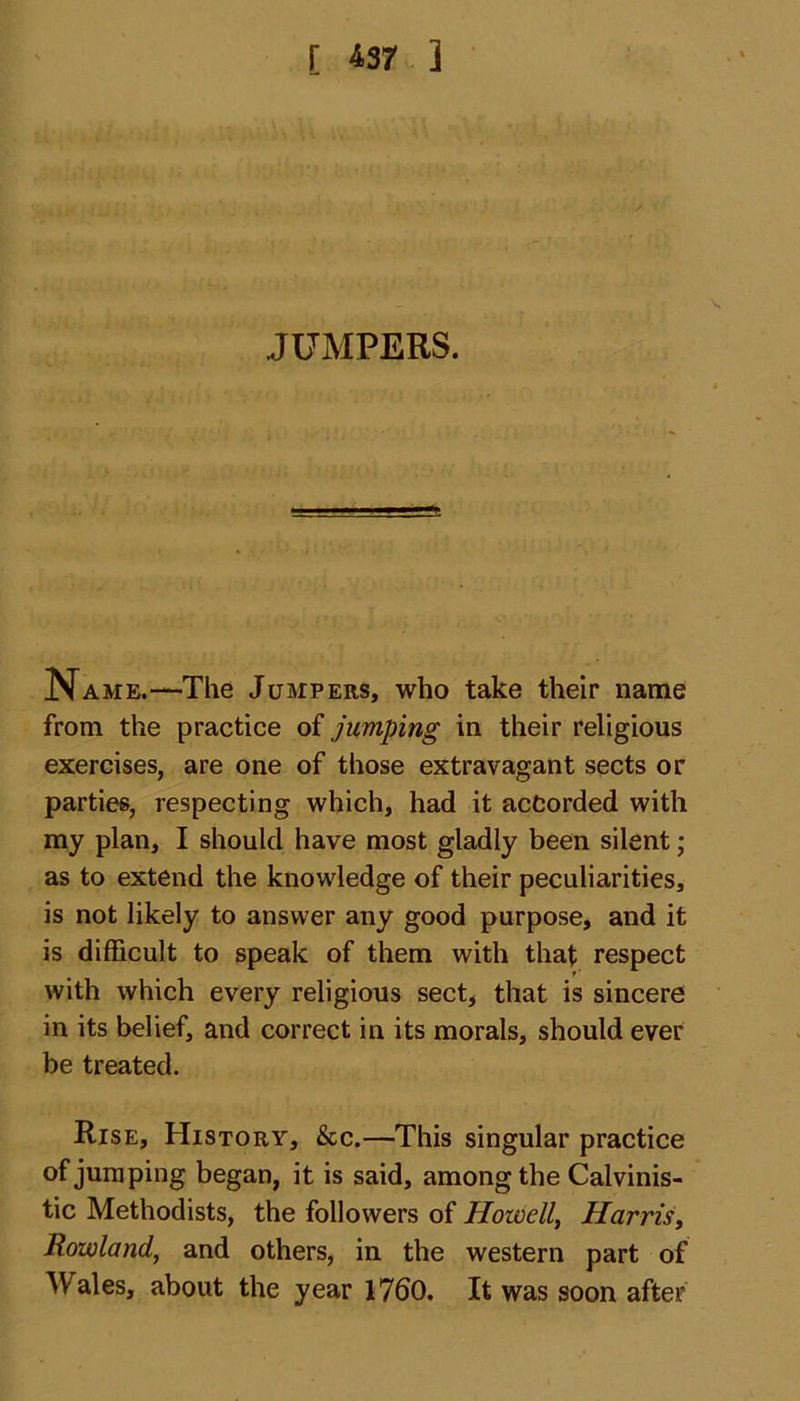 [ 137 ] JUMPERS. Name.—The Jumpers, who take their name from the practice of jumping in their religious exercises, are one of those extravagant sects or parties, respecting which, had it acfcorded with my plan, I should have most gladly been silent; as to extend the knowledge of their peculiarities, is not likely to answer any good purpose, and it is difficult to speak of them with that respect with which every religious sect, that is sincere in its belief, and correct in its morals, should ever be treated. Rise, History, &amp;c.—This singular practice of jumping began, it is said, among the Calvinis- tic Methodists, the followers of Howell, Harris, Rowland, and others, in the western part of Wales, about the year 1760. It was soon after