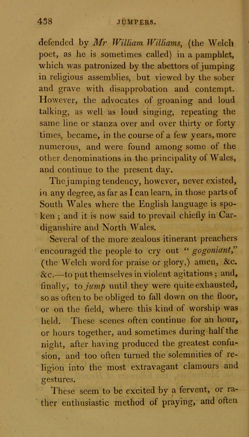 defended by Mr William Williams, (the Welch poet, as he is sometimes called) in a pamphlet, which was patronized by the abettors of jumping in religious assemblies, but viewed by the sober and grave with disapprobation and contempt. However, the advocates of groaning and loud talking, as well as loud singing, repeating the same line or stanza over and over thirty or forty times, became, in the course of a few years, more numerous, and were found among some of the other denominations in the principality of Wales, and continue to the present day. The j am ping tendency, however, never existed, in any degree, as far as I can learn, in those parts of South Wales where the English language is spo- ken 5 and it is now said to prevail chiefly in Car- diganshire and North Wales. Several of the more zealous itinerant preachers encouraged the people to cry out “ gogoniant,” (the Welch word for praise or glory,) amen, &amp;c. &amp;c.—to put themselves in violent agitations; and, finally, to juvip until they were quite exhausted, so as often to be obliged to fall down on the floor, or on the field, where this kind of worship was held. These scenes often continue for an hour, or hours together, and sometimes during half the night, after having produced the greatest confu- sion, and too often turned the solemnities of re- ligion into the most extravagant clamours and gestures. These seem to be excited by a fervent, or ra- ther enthusiastic method of praying, and often