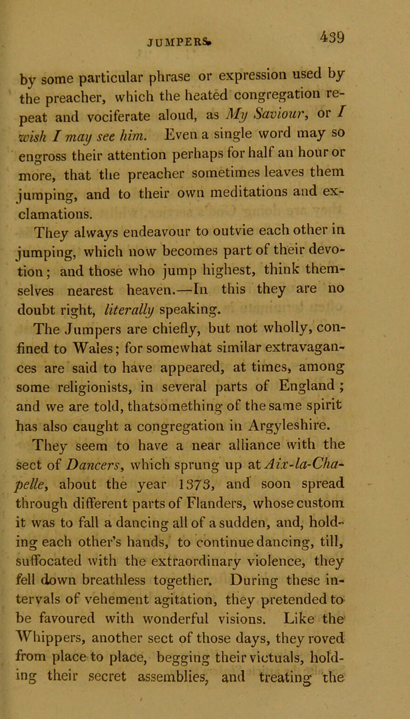 by some particular phrase or expression used by the preacher, which the heated congregation re- peat and vociferate aloud, as My Saviour, or / \wish I may see him. Even a single word may so engross their attention perhaps for half an hour or more, that the preacher sometimes leaves them jumping, and to their own meditations and ex- clamations. They always endeavour to outvie each other in jumping, which now becomes part of their devo- tion; and those who jump highest, think them- selves nearest heaven.—In this they are no doubt right, literally speaking. The Jumpers are chiefly, but not wholly, con- fined to Wales; for somewhat similar extravagan- ces are said to have appeared, at times, among some religionists, in several parts of England ; and we are told, thatsomething of the same spirit has also caught a congregation in Argyleshire. They seem to have a near alliance with the sect of Dancers, which sprung up atAiv-la-Cha- pelle, about the year 1373, and soon spread through different parts of Flanders, whose custom it was to fall a dancing all of a sudden, and, hold- ing each other’s hands, to continue dancing, till, suffocated with the extraordinary violence, they fell down breathless together. During these in- tervals of vehement agitation, they pretended to be favoured with wonderful visions. Like the Whippers, another sect of those days, they roved from place to place, begging their victuals, hold- ing their secret assemblies, and treating the