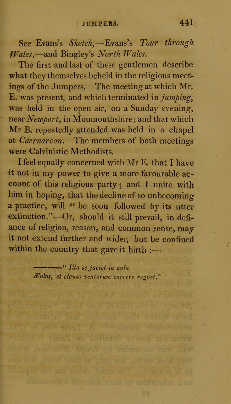 See Evans’s Sketch,—Evans’s Tour through JVales,—and Bingley’s North Wales. The first and last of these gentlemen describe what they themselves beheld in the religious meet- ings of the Jumpers. The meeting at which Mr. E. was present, and which terminated in jumping, was held in the open air, on a Sunday evening, near Newport, in Monmouthshire; and that which Mr B. repeatedly attended was held in a chapel at Caernarvon. The members of both meetings were Calvinistic Methodists. I feel equally concerned with Mr E. that I have it not in my power to give a more favourable ac- count of this religious party; and I unite with him in hoping, that the decline of so unbecoming a practice, will  be soon followed by its utter extinction.”—Or, should it still prevail, in defi- ance of religion, reason, and common sense, may it not extend further and wider, but be confined within the country that gave it birth :— - “ Ilia se joctet in aula Molus. et clauso venturum carcere rennet.