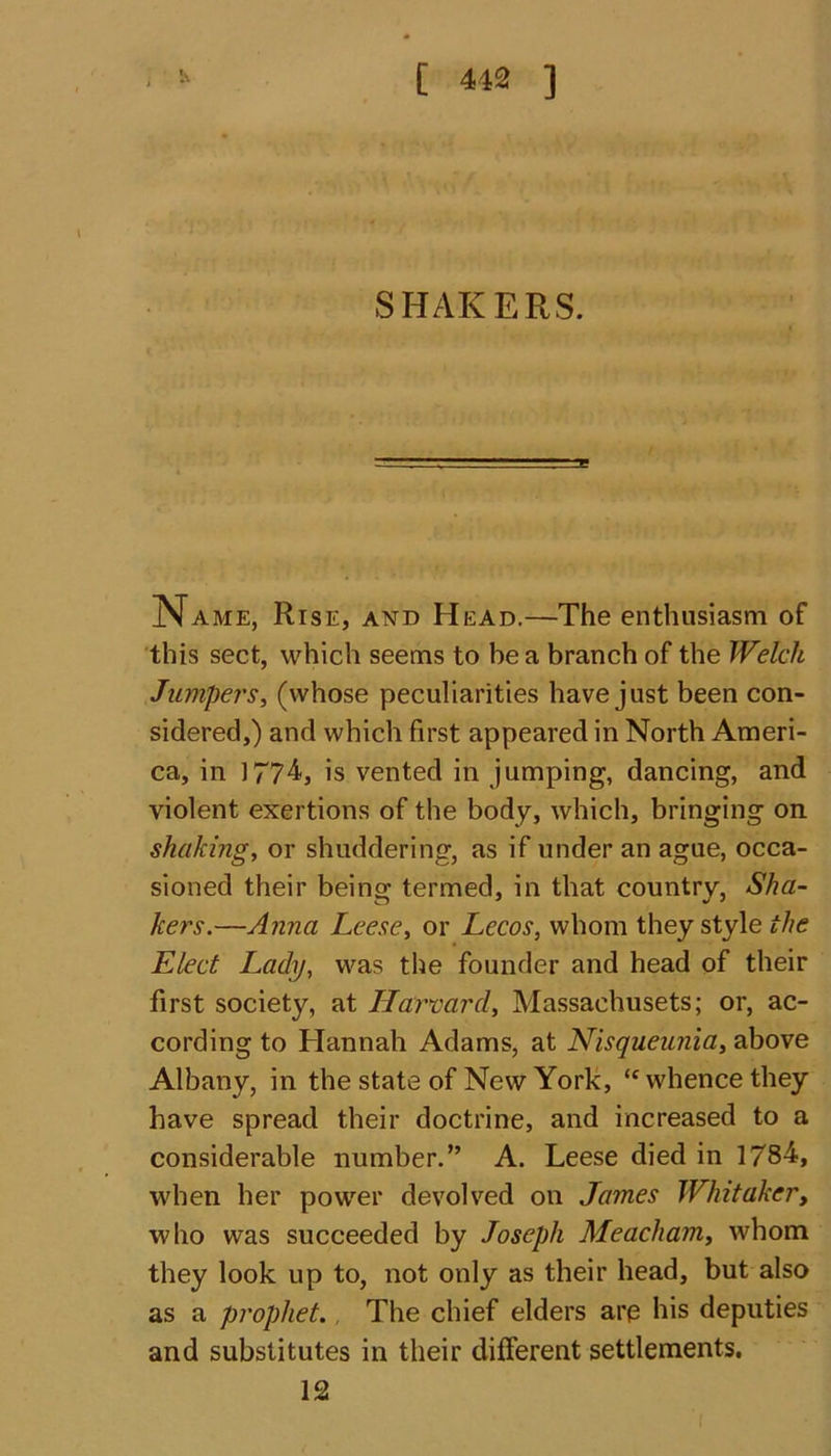 SHAKERS. Name, Rise, and Head.—The enthusiasm of this sect, which seems to be a branch of the Welch Jumpers, (whose peculiarities have just been con- sidered,) and which first appeared in North Ameri- ca, in 1774, is vented in jumping, dancing, and violent exertions of the body, which, bringing on shaking, or shuddering, as if under an ague, occa- sioned their being termed, in that country, Sha- kers.—Anna Leese, or Lecos, whom they style the Elect Lady, was the founder and head of their first society, at Harvard, Massachusets; or, ac- cording to Hannah Adams, at Nisqueunia, above Albany, in the state of New York, “ whence they have spread their doctrine, and increased to a considerable number.” A. Leese died in 1784, when her power devolved on James Whitaker, who was succeeded by Joseph Meacham, whom they look up to, not only as their head, but also as a prophet. The chief elders are his deputies and substitutes in their different settlements. 12