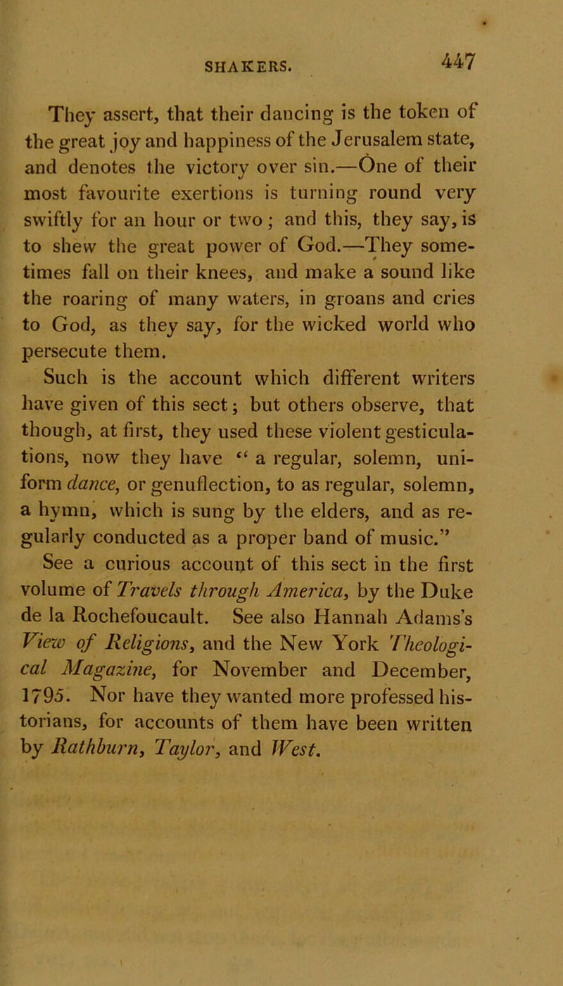 They assert, that their dancing is the token of the great joy and happiness of the Jerusalem state, and denotes the victory over sin.—One of their most favourite exertions is turning round very swiftly for an hour or two; and this, they say, is to shew the great power of God.—They some- times fall on their knees, and make a sound like the roaring of many waters, in groans and cries to God, as they say, for the wicked world who persecute them. Such is the account which different writers have given of this sect; but others observe, that though, at first, they used these violent gesticula- tions, now they have “ a regular, solemn, uni- form dance, or genuflection, to as regular, solemn, a hymn, which is sung by the elders, and as re- gularly conducted as a proper band of music.” See a curious account of this sect in the first volume of Travels through America, by the Duke de la Rochefoucault. See also Hannah Adams’s View of Religions, and the New York Theologi- cal Magazine, for November and December, 1795. Nor have they wanted more professed his- torians, for accounts of them have been written by Rathburn, Taylor, and West.